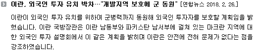 이란이 외국인 투자 유치를 위하여 군병력까지 동원해 외국인 투자자를 보호할 계획임을 밝혔습니다. 이란 국방장관은 이란 남동부와 파키스탄 남서부에 걸쳐 있는 마크란 지역에 대한 외국인 투자 설명회에서 이 같은 계획을 밝히며 이란은 안전에 전혀 문제가 없다는 점을 강조하였습니다. 