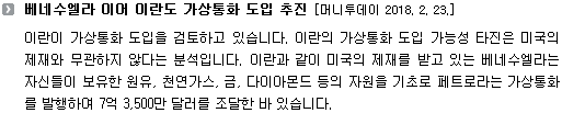 이란이 가상통화 도입을 검토하고 있습니다. 이란의 가상통화 도입 가능성 타진은 미국의 제재와 무관하지 않다는 분석입니다. 이란과 같이 미국의 제재를 받고 있는 베네수엘라는 자신들이 보유한 원유, 천연가스, 금, 다이아몬드 등의 자원을 기초로 페트로라는 가상통화를 발행하여 7억 3,500만 달러를 조달한 바 있습니다. 