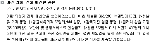 이란 의회가 전체 예산안을 승인하였습니다. 애초 제출된 예산안이 부결됨에 따라, ▷휘발유 가격 동결, ▷평균석유가격 55달러/bbl 설정, ▷감독기관 임금 동결, ▷달러화 환율 고정(35,000리얄), ▷관세 및 행정서비스료 인상금지, ▷월급 522달러 이하 서민과 409달러 이하 상인에 대한 세금 면제에 관한 수정안을 제출한 결과 재의결을 통해 승인되었습니다. 의회는 전체 예산안이 통과됨에 따라 세부 예산안에 대한 심사를 계속할 계획입니다. 