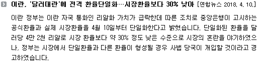 이란 정부는 이란 자국 통화인 리알화 가치가 급락한데 따른 조치로 중앙은행이 고시하는 공식환율과 실제 시장환율을 4월 10일부터 단일화한다고 밝혔습니다. 단일화된 환율을 달러당 4만 2천 리알로 시장 환율보다 약 30% 정도 낮은 수준으로 시장의 혼란을 야기하였으나, 정부는 시장에서 단일환율과 다른 환율이 형성될 경우 사법 당국이 개입할 것이라고 경고하였습니다. 