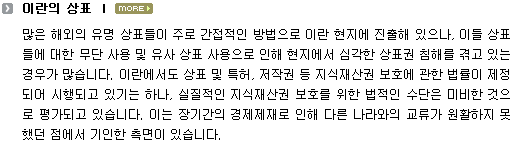 많은 해외의 유명상표들이 주로 간접적인 방법으로 이란 현지에 진출해 있으나, 이들 상표들에 대한 무단 사용 및 유사 상표 사용으로 인해 현지에서 심각한 상표권 침해를 겪고 있는 경우가 많습니다. 이란에서도 상표 및 특허, 저작권 등 지식재산권 보호에 관한 법률이 제정되어 시행되고 있기는 하나, 실질적인 지식재산권 보호를 위한 법적인 수단은 미비한 것으로 평가되고 있습니다. 이는 장기간의 경제재제로 인해 다른 나라와의 교류가 원활하지 못했던 점에서 기인한 측면이 있습니다. 