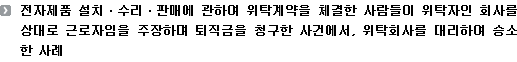 전자제품 설치ㆍ수리ㆍ판매에 관하여 위탁계약을 체결한 사람들이 위탁자인 회사를 상대로 근로자임을 주장하며 퇴직금을 청구한 사건에서, 위탁회사를 대리하여 승소한 사례