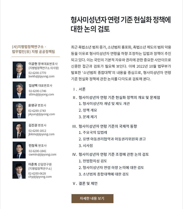 최근 촉법소년 범죄 증가, 소년범죄 흉포화, 촉법소년 제도의 범죄 악용 등을 이유로 형사미성년자 연령을 하향 조정하는 
입법과 정책이 추진되고 있다. 이는 국민의 기본적 자유와 권리에 관한 중요한 사안이므로 신중한 접근과 검토가 필요해 보인다. 이에 2022년 10월 법무부가 발표한 ‘소년범죄 종합대책’의 내용을 중심으로, 형사미성년자 연령 기준 현실화 정책에 관한 논의를 다각도로 검토해 본다.
