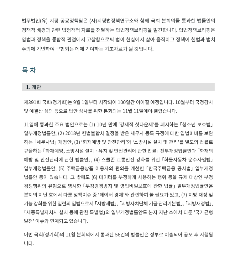 제391회 국회(정기회)는 9월 1일부터 시작되어 100일간 이어질 예정입니다. 10월부터 국정감사 및 예결산 심의 등으로 법안 심사를 위한 본회의는 11월 11일에야 열렸습니다. 두 번에 걸쳐 본회의를 열고 법안을 통과시켰습니다. 11일에 통과한 주요 법안으로는 (1) 10년 만에 ‘강제적 셧다운제’를 폐지하는 「청소년 보호법」 일부개정법률안, (2) 2018년 헌법불합치 결정을 받은 세무사 등록 규정에 대한 입법미비를 보완 하는 「세무사법」 개정안, (3) ‘화재예방 및 안전관리’와 ‘소방시설 설치 및 관리’를 별도의 법률로 규율하는 「화재예방, 소방시설 설치ㆍ유지 및 안전관리에 관한 법률」 전부개정법률안과 「화재의 예방 및 안전관리에 관한 법률안」, (4) 스쿨존 교통안전 강화를 위한 「화물자동차 운수사업법」 일부개정법률안, (5) 주택금융상품 이용자의 편의를 개선한 「한국주택금융 공사법」 일부개정 법률안 등이 있습니다. 그 밖에도 (6) 데이터를 부정하게 사용하는 행위 등을 규제 대상인 부정 경쟁행위의 유형으로 명시한 「부정경쟁방지 및 영업비밀보호에 관한 법률」 일부개정법률안은 본지의 지난 호에서 다룬 정책이슈 중 ‘데이터 경제’와 관련하여 볼 필요가 있고, (7) 지방 재정 및 기능 강화를 위한 일련의 입법으로서 「지방세법」, 「지방자치단체 기금 관리기본법」, 「지방재정법」, 「세종특별자치시 설치 등에 관한 특별법」의 일부개정법률안도 본지 지난 호에서 다룬 ‘국가균형 발전’ 이슈와 연계되고 있습니다. 이번 국회(정기회)의 11월 본회의에서 통과된 56건의 법률안은 정부로 이송되어 공포 후 시행됩니다.