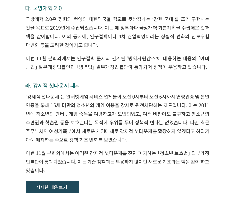 다. 국방개혁 2.0. 국방개혁 2.0은 평화와 번영의 대한민국을 힘으로 뒷받침하는 ‘강한 군대’를 조기 구현하는 것을 목표로 2019년에 수립되었습니다. 이는 매 정부마다 국방개혁 기본계획을 수립해온 것과 맥을 같이합니다. 이와 동시에, 인구절벽이나 4차 산업혁명이라는 상황적 변화와 안보위협 다변화 등을 고려한 것이기도 합니다. 이번 11월 본회의에서는 인구절벽 문제와 연계된 ‘병역자원감소’에 대응하는 내용의 「예비 군법」 일부개정법률안과 「병역법」 일부개정법률안이 통과되어 정책에 부응하고 있습니다. 