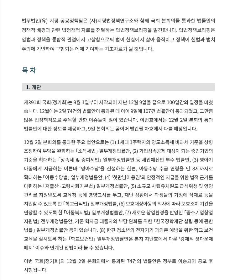 목차 1. 개관 제391회 국회(정기회)는 9월 1일부터 시작되어 지난 12월 9일을 끝으로 100일간의 일정을 마쳤습니다. 12월에는 2일 74건의 법률안이 통과된 데 이어 9일에 114건 법률안이 통과되었고, 그만큼 많은 법정책적으로 주목할 만한 이슈들이 많이 있습니다. 이번호에서는 12월 2일 본회의 통과 법률안에 대한 정보를 제공하고, 9일 본회의는 곧이어 발간될 차호에서 다룰 예정입니다. 12월 2일 본회의를 통과한 주요 법안으로는 (1) 1세대 1주택자의 양도소득세 비과세 기준을 상향 조정하여 부담을 완화하는 「소득세법」 일부개정법률안, (2) 가업상속공제 대상이 되는 중견기업의 기준을 확대하는 「상속세 및 증여세법」 일부개정법률안 등 세입예산안 부수 법률안, (3) 영아기 아동에게 지급하는 이른바 '영아수당'을 신설하는 한편, 아동수당 수급 연령을 만 8세까지로 확대하는 「아동수당법」 일부개정법률안, (4) '첫만남이용권'의 안정적인 지급을 위한 법적 근거를 마련하는 「저출산·고령사회기본법」 일부개정법률안, (5) 소규모 사립유치원도 급식위생 및 영양관리를 지원받도록 교육청 등에 영양교사를 두고, 재난 상황에서 학생들의 가정에 식재료 등을 지원할 수 있도록 한 「학교급식법」 일부개정법률, (6) 보호대상아동의 의사에 따라 보호조치 기간을 연장할 수 있도록 한 「아동복지법」 일부개정법률안, (7) 새로운 창업환경을 반영한 「중소기업창업 지원법」 전부개정법률안, 기존 학자금 대출자의 부담 완화를 위한 「한국장학재단 설립 등에 관한 법률」 일부개정법률안 등이 있습니다. (8) 한편 청소년의 전자기기 과의존 예방을 위한 학교 보건교육을 실시토록 하는 「학교보건법」 일부개정법률안은 본지 지난호에서 다룬 '강제적 셧다운제 폐지' 이슈와 연계된 입법이라 볼 수 있습니다(입법정책브리핑 제2021-3호 참조). 이번 국회(정기회)의 12월 2일 본회의에서 통과된 74건의 법률안은 정부로 이송되어 공포 후 시행됩니다. [자세한 내용 보기]
