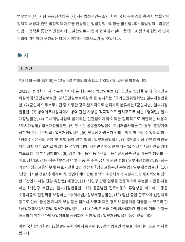 제391회 국회(정기회)는 12월 9일 본회의를 끝으로 100일간의 일정을 마쳤습니다. 2021년 정기회 마지막 본회의에서 통과한 주요 법안으로는 (1) 군인권 향상을 위해 국가인권 위원회에 ‘군인권보호관’ 및 ‘군인권보호위원회’를 설치하는 「국가인권위원회법」 일부개정법률 안, (2) 군인이 의무복무기간 중 사망한 경우 원칙적으로 순직자로 분류하는 「군인사법」 일부개정 법률안, (3) 병역의무대상자에게 병역 관련 사항을 적극적으로 알려주도록 하는 「병역법」 일부 개정법률안, (4) 도시개발사업에 참여하는 민간참여자의 이익을 합리적으로 제한하는 내용의 「도시개발법」 일부개정법률안, (5) 민ㆍ관 공동출자법인이 도시개발사업을 한 경우 ‘분양가에 상한’을 두는 「주택법」 일부개정법률안, (6) 부동산 차명투자 범죄수익도 환수할 수 있도록 하는 「범죄수익은닉의 규제 및 처벌 등에 관한 법률」 일부개정법률안, (7) 3개월 이상 감염병 예방을 위한 집합 제한 조치로 폐업하는 경우에 대해 ‘사정변경에 의한 해지권’을 신설한 「상가건물 임대 차보호법」 일부개정법률안, (8) 명절 기간 동안 농수산물ㆍ농수산가공품 선물 가능액 범위를 두 배로 상향(20만 원)하는 「부정청탁 및 금풍 등 수수 금지에 관한 법률」 일부개정법률안, (9) 공공 기관의 청년고용의무제 유효기간을 2년 연장한 「청년고용촉진 특별법」 일부개정법률안, (10) ‘산업 디지털 전환’ 추세에 따라, 산업데이터 관련 정책의 추진체계와 지원제도를 체계적으로 정비 한  「산업 디지털 전환 촉진법」 제정안, (11) 뇌연구 관련 업무를 전문적으로 수행할 기관을 지정 하는 「뇌연구 촉진법」 일부개정법률안, (12) 동물병원 진료비용의 투명성을 제고하고 동물 소유자등의 알권리를 보장하는 「수의사법」 일부개정법률안, (13) 임신 중인 근로자가 산업재해 등으로 인해, 출산한 자녀가 부상 등을 입거나 사망에 이른 경우 보험금여를 지급할 수 있도록 한 「산업재해보상보험법 일부개정법률안」, (14) 가맹본부와 가맹점사업자간 불공정 거래 관행을 해소하기 위한  「가맹사업거래의 공정화에 관한 법률」 일부개정법률안 등이 있습 니다. 이번 국회(정기회)의 12월 9일 본회의에서 통과된 107건의 법률안 정부로 이송되어 공포 후 시행 됩니다.