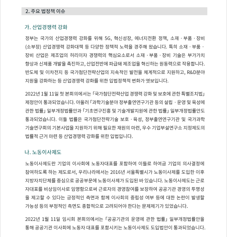 가. 산업경쟁력 강화. 정부는 국가의 산업경쟁력 강화를 위해 5G, 혁신성장, 에너지전환 정책, 소재ㆍ부품ㆍ장비 (소부장) 산업경쟁력 강화대책 등 다양한 정책적 노력을 경주해 왔습니다. 특히 소재ㆍ부품ㆍ장비 산업은 제조업의 허리이자 경쟁력의 핵심요소로서 소재ㆍ부품ㆍ장비 기술은 부가가치 향상과 신제품 개발을 촉진하고, 산업전반에 파급돼 제조업을 혁신하는 원동력으로 작용합니다. 반도체 및 이차전지 등 국가첨단전략산업의 지속적인 발전을 체계적으로 지원하고, R&D분야 지원을 강화하는 등 산업경쟁력 강화를 위한 입법정책적 변화가 엿보입니다. 2022년 1월 11일 첫 본회의에서는 「국가첨단전략산업 경쟁력 강화 및 보호에 관한 특별조치법」 제정안이 통과되었습니다. 아울러 「과학기술분야 정부출연연구기관 등의 설립ㆍ운영 및 육성에 관한 법률」 일부개정법률안과 「기초연구진흥 및 기술개발지원에 관한 법률」 일부개정법률안도 통과되었습니다. 이들 법률은 국가첨단전략기술 보호ㆍ육성, 정부출연연구기관 및 국가과학 기술연구회의 기본사업을 지원하기 위해 필요한 재원의 마련, 우수 기업부설연구소 지정제도의 법률적 근거 마련 등 산업경쟁력 강화를 위한 입법입니다.