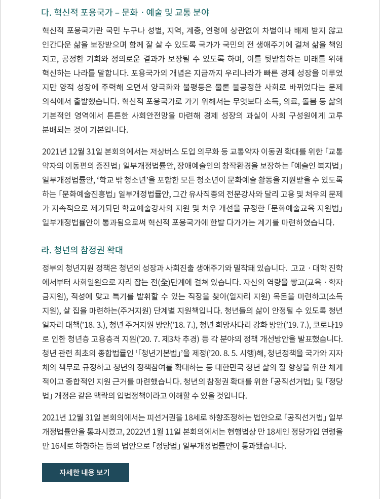 다. 혁신적 포용국가 ? 문화ㆍ예술 및 교통 분야. 혁신적 포용국가란 국민 누구나 성별, 지역, 계층, 연령에 상관없이 차별이나 배제 받지 않고 인간다운 삶을 보장받으며 함께 잘 살 수 있도록 국가가 국민의 전 생애주기에 걸쳐 삶을 책임 지고, 공정한 기회와 정의로운 결과가 보장될 수 있도록 하며, 이를 뒷받침하는 미래를 위해 혁신하는 나라를 말합니다. 포용국가의 개념은 지금까지 우리나라가 빠른 경제 성장을 이루었 지만 양적 성장에 주력해 오면서 양극화와 불평등은 물론 불공정한 사회로 바뀌었다는 문제 의식에서 출발했습니다. 혁신적 포용국가로 가기 위해서는 무엇보다 소득, 의료, 돌봄 등 삶의 기본적인 영역에서 튼튼한 사회안전망을 마련해 경제 성장의 과실이 사회 구성원에게 고루 분배되는 것이 기본입니다. 2021년 12월 31일 본회의에서는 저상버스 도입 의무화 등 교통약자 이동권 확대를 위한 「교통 약자의 이동편의 증진법」 일부개정안, 장애예술인의 창작환경을 보장하는 「예술인 복지법」 일부개정안, ‘학교 밖 청소년’을 포함한 모든 청소년이 문화예술 활동을 지원받을 수 있도록 하는 「문화예술진흥법」 일부개정안, 그간 유사직종의 전문강사와 달리 고용 및 처우의 문제가 지속적으로 제기되던 학교예술강사의 지원 및 처우 개선을 규정한 「문화예술교육 지원법」 일부 개정안이 통과됨으로써 혁신적 포용국가에 한발 다가가는 계기를 마련하였습니다.