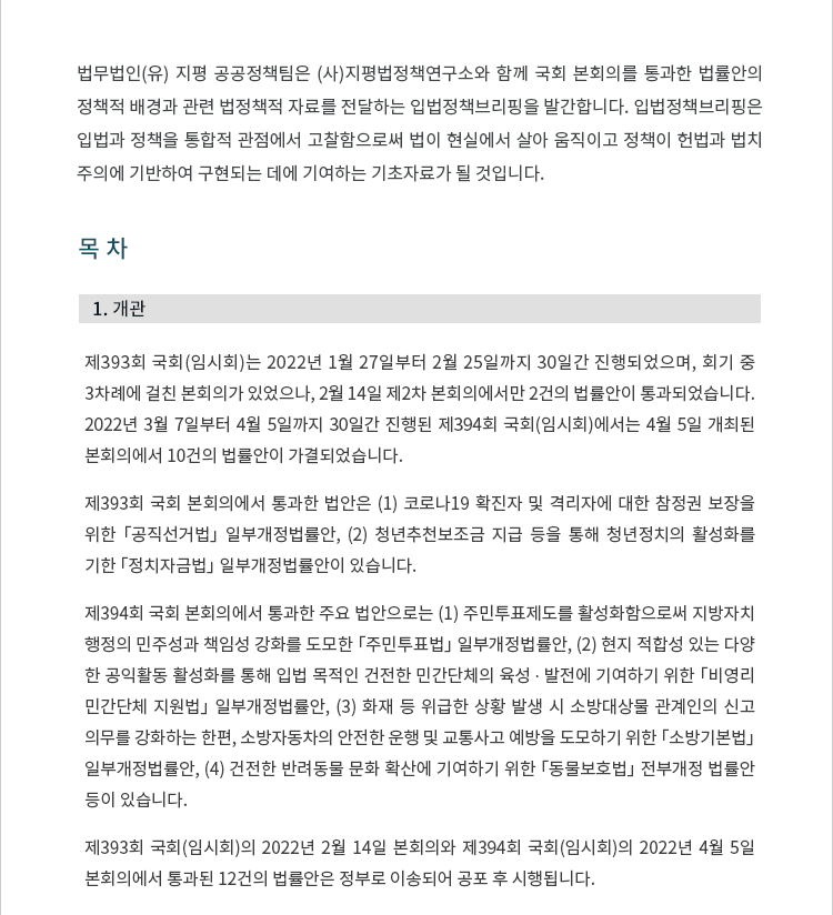 1. 개관. 제393회 국회(임시회)는 2022년 1월 27일부터 2월 25일까지 30일간 진행되었으며, 회기 중 3차례에 걸친 본회의가 있었으나, 2월 14일 제2차 본회의에서만 2건의 법률안이 통과되었습니다.  2022년 3월 7일부터 4월 5일까지 30일간 진행된 제394회 국회(임시회)에서는 4월 5일 개최된 본회의에서 10건의 법률안이 가결되었습니다. 제393회 국회 본회의에서 통과한 법안은 (1) 코로나19 확진자 및 격리자에 대한 참정권 보장을 위한 「공직선거법」 일부개정법률안, (2) 청년추천보조금 지급 등을 통해 청년정치의 활성화를 기한 「정치자금법」 일부개정법률안이 있습니다. 제394회 국회 본회의에서 통과한 주요 법안으로는 (1) 주민투표제도를 활성화함으로써 지방자치행정의 민주성과 책임성 강화를 도모한 「주민투표법」 일부개정법률안, (2) 현지 적합성 있는 다양한 공익활동 활성화를 통해 입법 목적인 건전한 민간단체의 육성 ∙ 발전에 기여하기 위한 「비영리민간단체 지원법」 일부개정법률안, (3) 화재 등 위급한 상황 발생 시 소방대상물 관계인의 신고의무를 강화하는 한편, 소방자동차의 안전한 운행 및 교통사고 예방을 도모하기 위한 「소방기본법」 일부개정법률안, (4) 건전한 반려동물 문화 확산에 기여하기 위한 「동물보호법」 전부개정법률안 등이 있습니다. 제393회 국회(임시회)의 2022년 2월 14일 본회의와 제394회 국회(임시회)의 2022년 4월 5일 본회의에서 통과된 12건의 법률안 목록은 다음과 같습니다.  국회를 통과한 법률안은 정부로 이송되어 공포 후 시행됩니다.