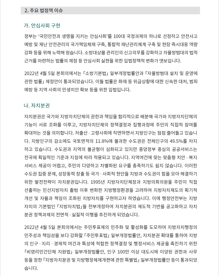 2. 주요 법정책 이슈.  가. 안심사회 구현. 개요. 정부는 ‘국민안전과 생명을 지키는 안심사회’를 100대 국정과제의 하나로 선정하고 안전사고 예방 및 재난 안전관리의 국가책임체제 구축, 통합적 재난관리체계 구축 및 현장 즉시대응 역량 강화 등을 위해 노력해 왔습니다.  소방대상물 관리인의 신고의무를 강화하고 자율방범대의 법적 근거를 마련하는 법률의 제정 등 안심사회 실현을 위한 입법정책적 변화가 엿보입니다. 2022년 4월 5일 본회의에서는 「소방기본법」 일부개정법률안과 「자율방범대 설치 및 운영에 관한 법률」 제정안이 통과되었습니다.  이들 법률은 화재 등 위급상황에 대한 신속한 대처, 범죄예방 등 지역 사회의 민생치안 확보 등을 위한 입법입니다.나. 자치분권. 자치분권은 국가와 지방자치단체의 권한과 책임을 합리적으로 배분해 국가와 지방자치단체의 기능이 서로 조화를 이루고, 지방자치단체의 정책결정과 집행과정에 주민의 직접적 참여를 확대하는 것을 의미합니다.  저출산 ∙ 고령사회에 직면하면서 지방인구는 점점 줄어들고 있습니다.  지방인구의 감소에도 국토면적의 11.8%에 불과한 수도권은 전체인구의 49.5%를 차지하고 있습니다.  수도권과 지역의 불균형이 심화되고 있지만 중앙정부 중심의 공공서비스는 전국에 획일적인 기준과 지침에 따라 적용되고 있습니다.  지역여건에 맞는 맞춤형 치안 ∙ 복지 서비스 제공이 어렵고, 주민의 다양하고 차별화된 요구를 충족하기도 쉽지 않습니다.  이러한 수도권 집중 문제, 성장동력 창출 등 국가 ∙ 사회적 현안을 지방과 수도권이 힘을 모아 해결하기 위한 발전전략이 자치분권입니다.  1995년 지방자치단체장과 지방의회의원을 주민이 직접 선출하는 민선지방자치 출범 이후 변화한 지방행정환경을 고려하여 지방자치제도의 획기적 개선 및 자율과 책임이 조화된 지방자치를 구현하고자 하였습니다.  이에 행정안전부는 지방자치의 기본법인 「지방자치법」을 전부개정하여 자치분권의 제도적 기반을 공고화하고 자치분권 정책과제의 전면적 ∙ 실질적 이행을 추진하게 되었습니다. 2022년 4월 5일 본회의에서는 주민투표제의 민주화 및 활성화를 도모하여 지방자치행정의 민주성과 책임성을 보다 강화할 「주민투표법」 일부개정법률안, 자치분권 확대를 통하여 지방의 인구 ∙ 지리 ∙ 경제적 여건과 특성에 적합한 정책결정 및 행정서비스 제공을 촉진하기 위한 「비영리민간단체 지원법」 일부개정법률안, 인구 100만 이상 대도시에 이양된 권한과 사무 등을 정한 「지방자치분권 및 지방행정체제개편에 관한 특별법」 일부개정법률안 등이 통과되었습니다. 