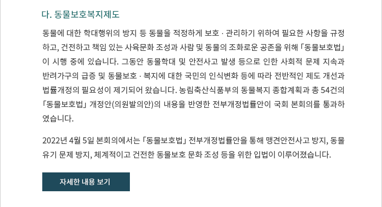 다. 동물보호복지제도. 개요. 동물에 대한 학대행위의 방지 등 동물을 적정하게 보호 ? 관리하기 위하여 필요한 사항을 규정하고, 건전하고 책임 있는 사육문화 조성과 사람 및 동물의 조화로운 공존을 위해 「동물보호법」이 시행 중에 있습니다.  그동안 동물학대 및 안전사고 발생 등으로 인한 사회적 문제 지속과 반려가구의 급증 및 동물보호 ? 복지에 대한 국민의 인식변화 등에 따라 전반적인 제도 개선과 법률개정의 필요성이 제기되어 왔습니다.  농림축산식품부의 동물복지 종합계획과 총 54건의 「동물보호법」 개정안(의원발의안)의 내용을 반영한 전부개정법률안이 국회 본회의를 통과하였습니다. 2022년 4월 5일 본회의에서는 「동물보호법」 전부개정법률안을 통해 맹견안전사고 방지, 동물 유기 문제 방지, 체계적이고 건전한 동물보호 문화 조성 등을 위한 입법이 이루어졌습니다.