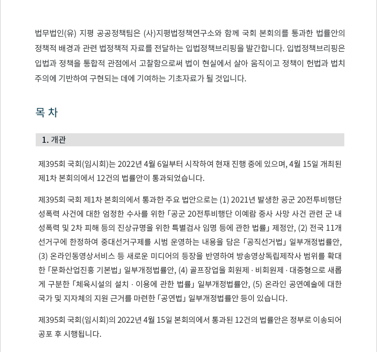 제395회 국회(임시회)는 2022년 4월 6일부터 시작하여 현재 진행 중에 있으며, 4월 15일 개최된 제1차 본회의에서 12건의 법률안이 통과되었습니다. 제395회 국회 제1차 본회의에서 통과한 주요 법안으로는 (1) 2021년 발생한 공군 20전투비행단 성폭력 사건에 대한 엄정한 수사를 위한 「공군 20전투비행단 이예람 중사 사망 사건 관련 군 내 성폭력 및 2차 피해 등의 진상규명을 위한 특별검사 임명 등에 관한 법률」 제정안, (2) 전국 11개 선거구에 한정하여 중대선거구제를 시범 운영하는 내용을 담은 「공직선거법」 일부개정법률안, (3) 온라인동영상서비스 등 새로운 미디어의 등장을 반영하여 방송영상독립제작사 범위를 확대한 「문화산업진흥 기본법」 일부개정법률안, (4) 골프장업을 회원제ㆍ비회원제ㆍ 대중형으로 새롭게 구분한 「체육시설의 설치ㆍ이용에 관한 법률」 일부개정법률안, (5) 온라인 공연예술에 대한 국가 및 지자체의 지원 근거를 마련한 「공연법」 일부개정법률안 등이 있습니다. 제395회 국회(임시회)의 2022년 4월 15일 본회의에서 통과된 12건의 법률안은 정부로 이송되어 공포 후 시행됩니다.