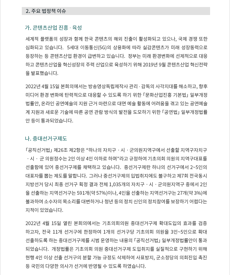 가. 콘텐츠산업 진흥 ? 육성. 세계적 플랫폼의 성장과 함께 한국 콘텐츠의 해외 진출이 활성화되고 있으나, 국제 경쟁 또한 심화되고 있습니다.  5세대 이동통신(5G)의 상용화에 따라 실감콘텐츠가 미래 성장동력으로 등장하는 등 콘텐츠 산업 환경이 급변하고 있습니다.  정부는 미래 환경변화에 선제적으로 대응하고 콘텐츠산업을 혁신성장의 주력 산업으로 육성하기 위해 2019년 9월 콘텐츠산업 혁신전략을 발표했습니다. 2022년 4월 15일 본회의에서는 방송영상독립제작사 관리 ? 감독의 사각지대를 해소하고, 향후 미디어 환경 변화에 탄력적으로 대응할 수 있도록 하기 위한 「문화산업진흥 기본법」 일부개정법률안, 온라인 공연예술의 지원 근거 마련으로 대면 예술 활동에 어려움을 겪고 있는 공연예술계 지원과 새로운 기술에 따른 공연 관람 방식의 발전을 도모하기 위한 「공연법」 일부개정법률안 등이 통과되었습니다. 나. 중대선거구제도. 「공직선거법」 제26조 제2항은 “하나의 자치구ㆍ시ㆍ군의원지역구에서 선출할 지역구자치구ㆍ시ㆍ 군 의원정수는 2인 이상 4인 이하로 하며”라고 규정하여 기초의회 의원의 지역구대표를 선출함에 있어 중선거구제를 채택하고 있습니다.  중선거구제란 하나의 선거구에서 2~5인의 대표자를 뽑는 제도를 말합니다.  그러나 중선거구제의 입법취지에도 불구하고 제7회 전국동시지방선거 당시 최종 선거구 획정 결과 전체 1,035개의 자치구ㆍ시ㆍ군의원지역구 중에서 2인을 선출하는 지역선거구는 591개(약 57%)이나, 4인을 선출하는 지역선거구는 27개(약 3%)에 불과하여 소수자의 목소리를 대변하거나 청년 등의 정치 신인의 정치참여를 보장하기 어렵다는 지적이 있었습니다. 2022년 4월 15일 열린 본회의에서는 기초의회의원 중대선거구제 확대도입의 효과를 검증하고자, 전국 11개 선거구에 한정하여 1개의 선거구당 기초의회 의원을 3인~5인으로 확대 선출하도록 하는 중대선거구제를 시범 운영하는 내용의 「공직선거법」 일부개정법률안이 통과되었습니다.  개정법률은 기초의회 의원 중대선거구제 도입취지를 실질적으로 구현하기 위해 현행 4인 이상 선출 선거구의 분할 가능 규정도 삭제하여 사표방지, 군소정당의 의회진입 촉진 등 국민의 다양한 의사가 선거에 반영될 수 있도록 하였습니다.
