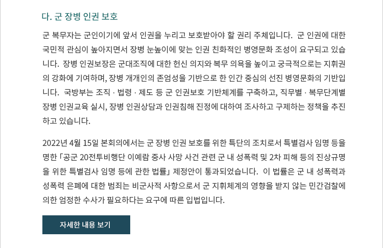 다. 군 장병 인권 보호. 군 복무자는 군인이기에 앞서 인권을 누리고 보호받아야 할 권리 주체입니다.  군 인권에 대한 국민적 관심이 높아지면서 장병 눈높이에 맞는 인권 친화적인 병영문화 조성이 요구되고 있습니다.  장병 인권보장은 군대조직에 대한 헌신 의지와 복무 의욕을 높이고 궁극적으로는 지휘권의 강화에 기여하며, 장병 개개인의 존엄성을 기반으로 한 인간 중심의 선진 병영문화의 기반입니다.  국방부는 조직 ∙ 법령 ∙ 제도 등 군 인권보호 기반체계를 구축하고, 직무별 ∙ 복무단계별 장병 인권교육 실시, 장병 인권상담과 인권침해 진정에 대하여 조사하고 구제하는 정책을 추진하고 있습니다. 2022년 4월 15일 본회의에서는 군 장병 인권 보호를 위한 특단의 조치로서 특별검사 임명 등을 명한 「공군 20전투비행단 이예람 중사 사망 사건 관련 군 내 성폭력 및 2차 피해 등의 진상규명을 위한 특별검사 임명 등에 관한 법률」 제정안이 통과되었습니다.  이 법률은 군 내 성폭력과 성폭력 은폐에 대한 범죄는 비군사적 사항으로서 군 지휘체계의 영향을 받지 않는 민간검찰에 의한 엄정한 수사가 필요하다는 요구에 따른 입법입니다.