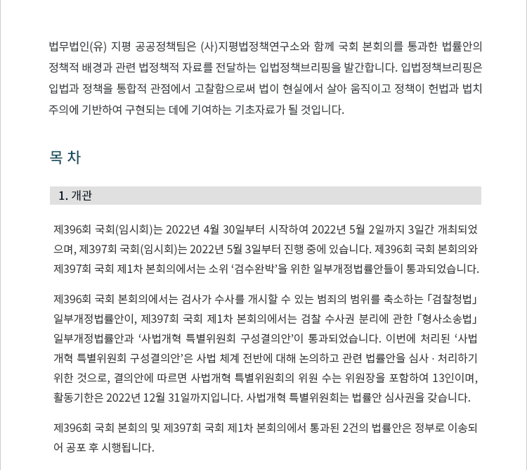 제396회 국회(임시회)는 2022년 4월 30일부터 시작하여 2022년 5월 2일까지 3일간 개최되었으며, 제397회 국회(임시회)는 2022년 5월 3일부터 진행 중에 있습니다.  제396회 국회 본회의와 제397회 국회 제1차 본회의에서는 소위 ‘검수완박’을 위한 일부개정법률안들이 통과되었습니다.  제396회 국회 본회의에서는 검사가 수사를 개시할 수 있는 범죄의 범위를 축소하는 「검찰청법」 일부개정법률안이, 제397회 국회 제1차 본회의에서는 검찰 수사권 분리에 관한 「형사소송법」 일부개정법률안과 ‘사법개혁 특별위원회 구성결의안’이 통과되었습니다. 이번에 처리된 ‘사법개혁 특별위원회 구성결의안’은 사법 체계 전반에 대해 논의하고 관련 법률안을 심사 ? 처리하기 위한 것으로, 결의안에 따르면 사법개혁 특별위원회의 위원 수는 위원장을 포함하여 13인이며, 활동기한은 2022년 12월 31일까지입니다. 사법개혁 특별위원회는 법률안 심사권을 갖습니다. 제396회 국회 본회의 및 제397회 국회 제1차 본회의에서 통과된 2건의 법률안 목록은 다음과 같습니다.  국회를 통과한 법률안은 정부로 이송되어 공포 후 시행됩니다.