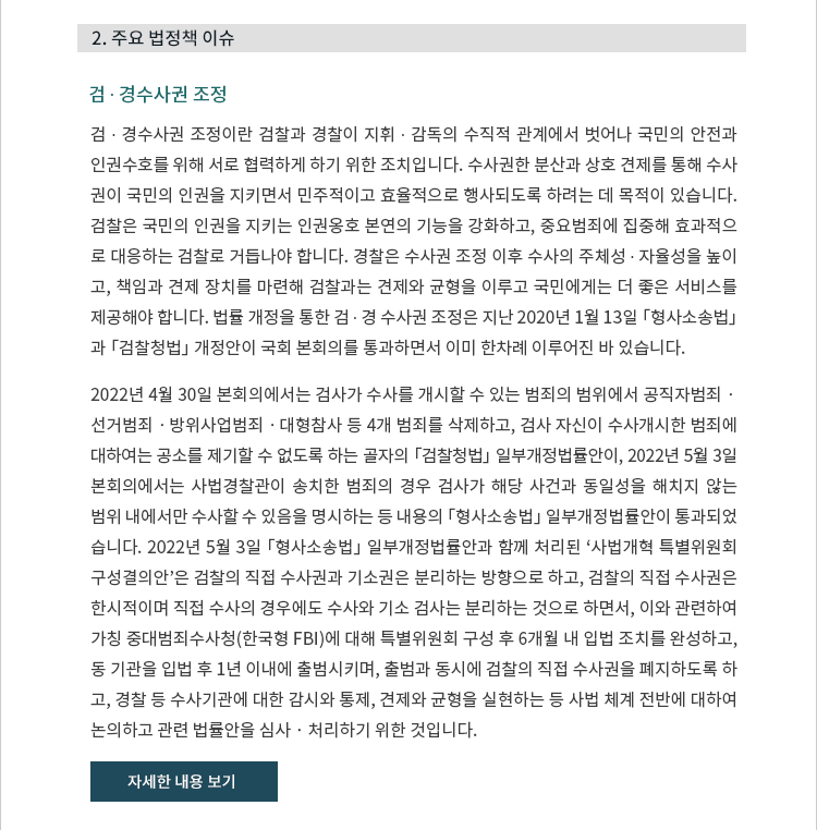 검 ∙ 경수사권 조정이란 검찰과 경찰이 지휘ㆍ감독의 수직적 관계에서 벗어나 국민의 안전과 인권수호를 위해 서로 협력하게 하기 위한 조치입니다.  수사권한 분산과 상호 견제를 통해 수사권이 국민의 인권을 지키면서 민주적이고 효율적으로 행사되도록 하려는 데 목적이 있습니다.  검찰은 국민의 인권을 지키는 인권옹호 본연의 기능을 강화하고, 중요범죄에 집중해 효과적으로 대응하는 검찰로 거듭나야 합니다.  경찰은 수사권 조정 이후 수사의 주체성ㆍ자율성을 높이고, 책임과 견제 장치를 마련해 검찰과는 견제와 균형을 이루고 국민에게는 더 좋은 서비스를 제공해야 합니다.  법률 개정을 통한 검ㆍ경 수사권 조정은 지난 2020년 1월 13일 「형사소송법」과 「검찰청법」 개정안이 국회 본회의를 통과하면서 이미 한차례 이루어진 바 있습니다. 2022년 4월 30일 본회의에서는 검사가 수사를 개시할 수 있는 범죄의 범위에서 공직자범죄ㆍ선거범죄ㆍ방위사업범죄ㆍ대형참사 등 4개 범죄를 삭제하고, 검사 자신이 수사개시한 범죄에 대하여는 공소를 제기할 수 없도록 하는 골자의 「검찰청법」 일부개정법률안이, 2022년 5월 3일 본회의에서는 사법경찰관이 송치한 범죄의 경우 검사가 해당 사건과 동일성을 해치지 않는 범위 내에서만 수사할 수 있음을 명시하는 등 내용의 「형사소송법」 일부개정법률안이 통과되었습니다.  2022년 5월 3일 「형사소송법」 일부개정법률안과 함께 처리된 ‘사법개혁 특별위원회 구성결의안’은 검찰의 직접 수사권과 기소권은 분리하는 방향으로 하고, 검찰의 직접 수사권은 한시적이며 직접 수사의 경우에도 수사와 기소 검사는 분리하는 것으로 하면서, 이와 관련하여 가칭 중대범죄수사청(한국형 FBI)에 대해 특별위원회 구성 후 6개월 내 입법 조치를 완성하고, 동 기관을 입법 후 1년 이내에 출범시키며, 출범과 동시에 검찰의 직접 수사권을 폐지하도록 하고, 경찰 등 수사기관에 대한 감시와 통제, 견제와 균형을 실현하는 등 사법 체계 전반에 대하여 논의하고 관련 법률안을 심사‧처리하기 위한 것입니다.