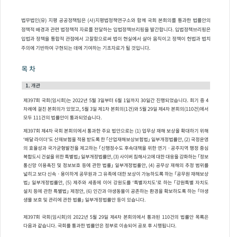 1. 개관 제397회 국회(임시회)는 2022년 5월 3일부터 6월 1일까지 30일간 진행되었습니다.  회기 중 4차례에 걸친 본회의가 있었고, 5월 3일 제1차 본회의(1건)와 5월 29일 제4차 본회의(110건)에서 모두 111건의 법률안이 통과되었습니다.  제397회 제4차 국회 본회의에서 통과한 주요 법안으로는 (1) 업무상 재해 보상을 확대하기 위해 ‘배달 라이더’도 산재보험을 적용 받도록 한 「산업재해보상보험법」 일부개정법률안, (2) 국정운영의 효율성과 국가균형발전을 제고하는 「신행정수도 후속대책을 위한 연기 ? 공주지역 행정중심복합도시 건설을 위한 특별법」 일부개정법률안, (3) 사이버 침해사고에 대한 대응을 강화하는 「정보통신망 이용촉진 및 정보보호 등에 관한 법률」 일부개정법률안, (4) 공무상 재해의 추정 범위를 넓히고 보다 신속 ? 용이하게 공무원과 그 유족에 대한 보상이 가능하도록 하는 「공무원 재해보상법」 일부개정법률안, (5) 제주와 세종에 이어 강원도를 ‘특별자치도’로 하는 「강원특별자치도 설치 등에 관한 특별법」 제정안, (6) 인간과 야생동물이 공존하는 환경을 확보하도록 하는 「야생생물 보호 및 관리에 관한 법률」 일부개정법률안 등이 있습니다. 제397회 국회(임시회)의 2022년 5월 29일 제4차 본회의에서 통과된 110건의 법률안은 정부로 이송되어 공포 후 시행됩니다.