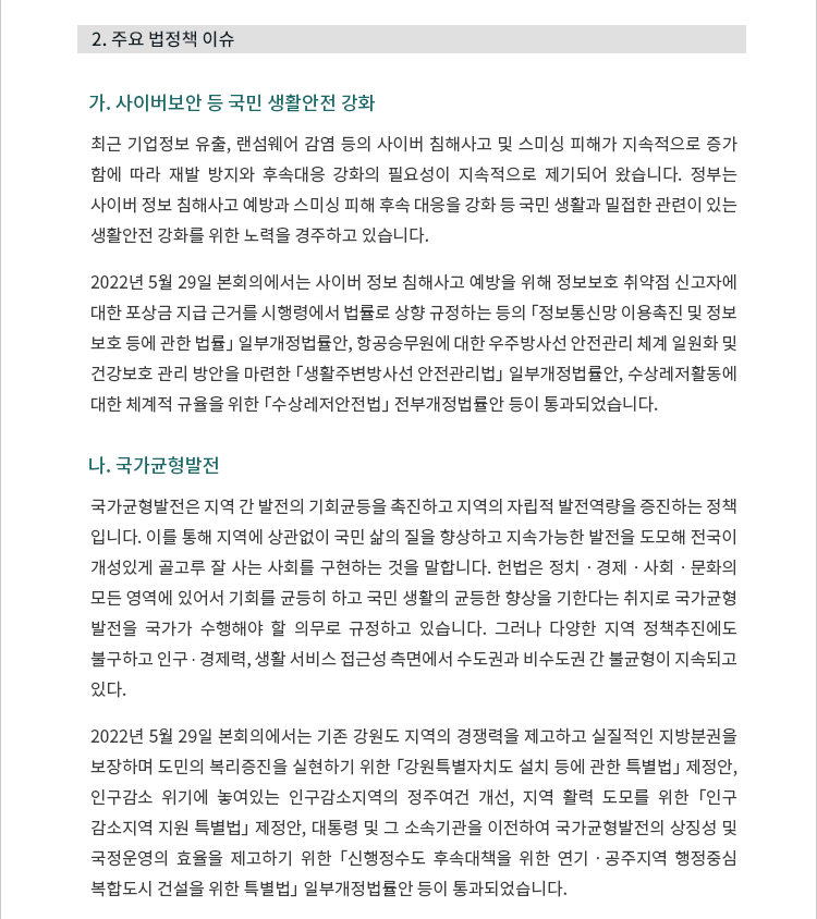 가. 사이버보안 등 국민 생활안전 강화. 최근 기업정보 유출, 랜섬웨어 감염 등의 사이버 침해사고 및 스미싱 피해가 지속적으로 증가함에 따라 재발 방지와 후속 대응 강화의 필요성도 지속적으로 제기되어 왔습니다.  정부는 사이버 정보 침해사고 예방과 스미싱 피해 후속 대응 강화 등 국민 생활과 밀접한 관련이 있는 생활안전 강화를 위한 노력을 경주하고 있습니다. 2022년 5월 29일 본회의에서는 사이버 정보 침해사고 예방을 위해 정보보호 취약점 신고자에 대한 포상금 지급 근거를 시행령에서 법률로 상향 규정하는 등의 「정보통신망 이용촉진 및 정보보호 등에 관한 법률」 일부개정법률안, 항공승무원에 대한 우주방사선 안전관리 체계 일원화 및 건강보호 관리 방안을 마련한 「생활주변방사선 안전관리법」 일부개정법률안, 수상레저활동에 대한 체계적 규율을 위한 「수상레저안전법」 전부개정법률안 등이 통과되었습니다. 나. 국가균형발전. 국가균형발전은 지역 간 발전의 기회균등을 촉진하고 지역의 자립적 발전역량을 증진하는 정책입니다.  이를 통해 지역에 상관없이 국민 삶의 질을 향상하고 지속가능한 발전을 도모해 전국이 개성있게 골고루 잘 사는 사회를 구현하는 것을 말합니다.  헌법은 정치ㆍ경제ㆍ사회ㆍ문화의 모든 영역에 있어서 기회를 균등히 하고 국민 생활의 균등한 향상을 기한다는 취지로 국가균형발전을 국가가 수행해야 할 의무로 규정하고 있습니다.  그러나 다양한 지역 정책추진에도 불구하고 인구 ? 경제력, 생활 서비스 접근성 측면에서 수도권과 비수도권 간 불균형이 지속되고 있다. 2022년 5월 29일 본회의에서는 기존 강원도 지역의 경쟁력을 제고하고 실질적인 지방분권을 보장하며 도민의 복리증진을 실현하기 위한 「강원특별자치도 설치 등에 관한 특별법」 제정안, 인구감소 위기에 놓여있는 인구감소지역의 정주여건 개선 및 지역 활력 도모를 위한 「인구감소지역 지원 특별법」 제정안, 대통령 및 그 소속기관을 이전하여 국가균형발전의 상징성 및 국정운영의 효율을 제고하기 위한 「신행정수도 후속대책을 위한 연기ㆍ공주지역 행정중심복합도시 건설을 위한 특별법」 일부개정법률안 등이 통과되었습니다.