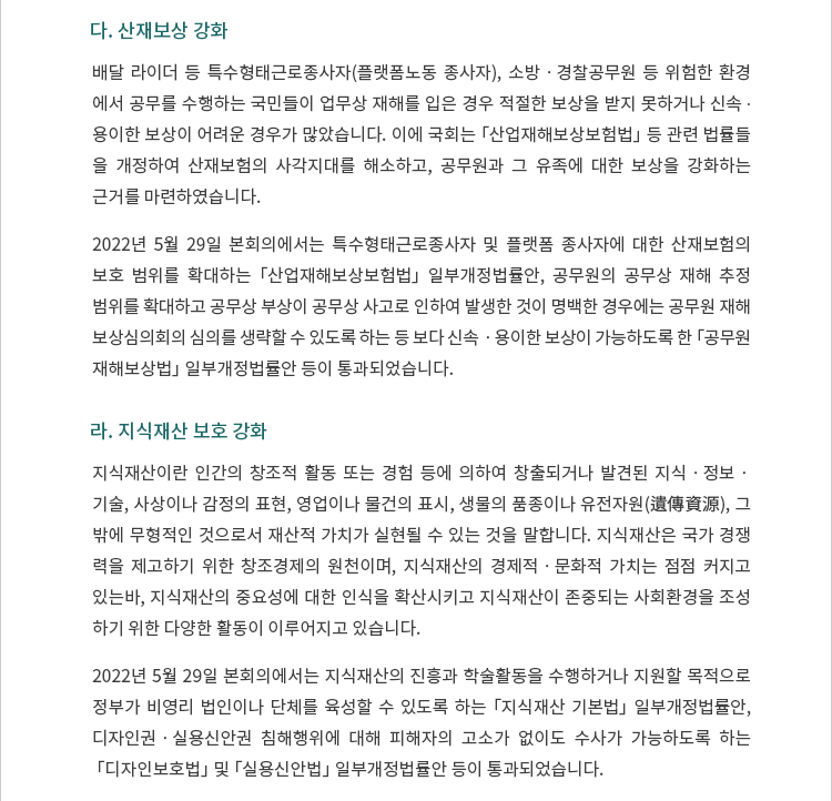 다. 산재보상 강화. 배달 라이더 등 특수형태근로종사자(플랫폼노동 종사자), 소방ㆍ경찰공무원 등 위험한 환경에서 공무를 수행하는 국민들이 업무상 재해를 입은 경우 적절한 보상을 받지 못하거나 신속 ∙ 용이한 보상이 어려운 경우가 많았습니다.  이에 국회는 「산업재해보상보험법」 등 관련 법률들을 개정하여 산재보험의 사각지대를 해소하고, 공무원과 그 유족에 대한 보상을 강화하는 근거를 마련하였습니다. 2022년 5월 29일 본회의에서는 특수형태근로종사자 및 플랫폼노동 종사자에 대한 산재보험의 보호 범위를 확대하는 「산업재해보상보험법」 일부개정법률안, 공무원의 공무상 재해 추정 범위를 확대하고 공무상 부상이 공무상 사고로 인하여 발생한 것이 명백한 경우에는 공무원재해보상심의회의 심의를 생략할 수 있도록 하는 등 보다 신속ㆍ용이한 보상이 가능하도록 한 「공무원 재해보상법」 일부개정법률안 등이 통과되었습니다. 라.	지식재산 보호 강화. 지식재산이란 인간의 창조적 활동 또는 경험 등에 의하여 창출되거나 발견된 지식ㆍ정보ㆍ기술, 사상이나 감정의 표현, 영업이나 물건의 표시, 생물의 품종이나 유전자원(遺傳資源), 그 밖에 무형적인 것으로서 재산적 가치가 실현될 수 있는 것을 말합니다.  지식재산은 국가 경쟁력을 제고하기 위한 창조경제의 원천이며, 지식재산의 경제적ㆍ문화적 가치는 점점 커지고 있는 바, 지식재산의 중요성에 대한 인식을 확산시키고 지식재산이 존중되는 사회환경을 조성하기 위한 다양한 활동이 이루어지고 있습니다. 2022년 5월 29일 본회의에서는 지식재산의 진흥과 학술활동을 수행하거나 지원할 목적으로 정부가 비영리 법인이나 단체를 육성할 수 있도록 하는 「지식재산 기본법」 일부개정법률안, 디자인권ㆍ실용신안권 침해행위에 대해 피해자의 고소가 없이도 수사가 가능하도록 하는 「디자인보호법」 및 「실용신안법」 일부개정법률안 등이 통과되었습니다. 