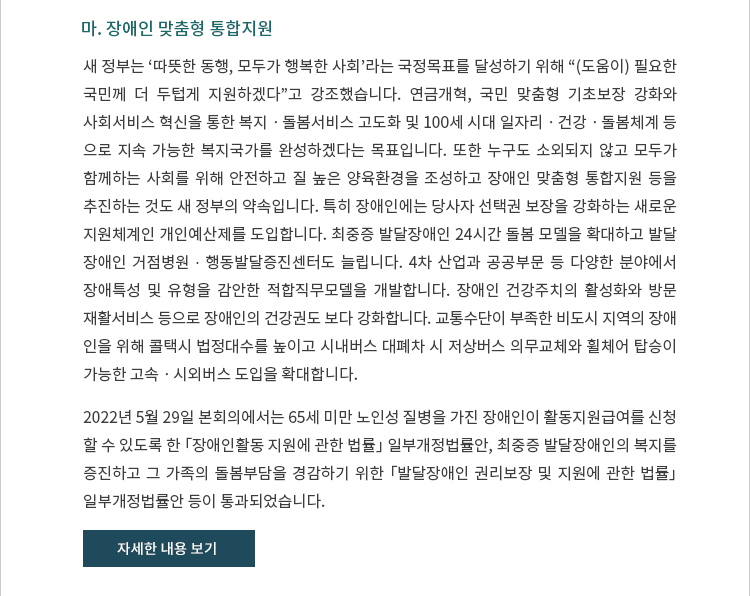 마. 장애인 맞춤형 통합지원. 새 정부는 ‘따뜻한 동행, 모두가 행복한 사회’라는 국정목표를 달성하기 위해 “(도움이) 필요한 국민께 더 두텁게 지원하겠다”고 강조했습니다.  연금개혁, 국민 맞춤형 기초보장 강화와 사회서비스 혁신을 통한 복지ㆍ돌봄서비스 고도화 및 100세 시대 일자리ㆍ건강ㆍ돌봄체계 등으로 지속가능한 복지국가를 완성하겠다는 목표입니다.  또한 누구도 소외되지 않고 모두가 함께하는 사회를 위해 안전하고 질 높은 양육환경을 조성하고 장애인 맞춤형 통합지원 등을 추진하는 것도 새 정부의 약속입니다.  특히 장애인에는 당사자 선택권 보장을 강화하는 새로운 지원체계인 개인예산제를 도입합니다.  최중증 발달장애인 24시간 돌봄 모델을 확대하고 발달장애인 거점병원 ∙ 행동발달증진센터도 늘립니다.  4차 산업과 공공부문 등 다양한 분야에서 장애특성 및 유형을 감안한 적합직무모델을 개발합니다.  장애인 건강주치의 활성화와 방문재활서비스 등으로 장애인의 건강권도 보다 강화합니다.  교통수단이 부족한 비도시 지역의 장애인을 위해 콜택시 법정대수를 높이고 시내버스 대폐차 시 저상버스 의무교체와 휠체어 탑승이 가능한 고속ㆍ시외버스 도입을 확대합니다. 2022년 5월 29일 본회의에서는 65세 미만 노인성 질병을 가진 장애인이 활동지원급여를 신청할 수 있도록 한 「장애인활동 지원에 관한 법률」 일부개정법률안, 최중증 발달장애인의 복지를 증진하고 그 가족의 돌봄부담을 경감하기 위한 「발달장애인 권리보장 및 지원에 관한 법률」 일부개정법률안 등이 통과되었습니다.