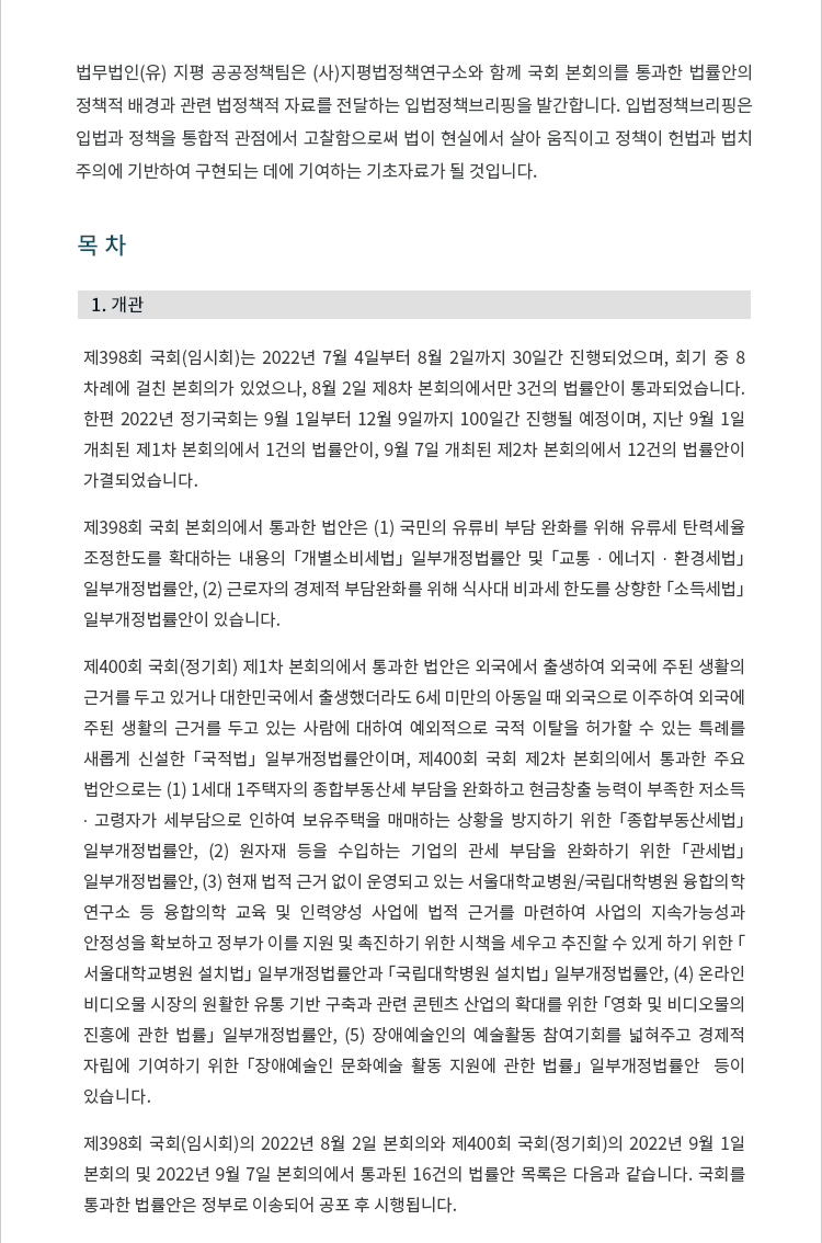 제398회 국회(임시회)는 2022년 7월 4일부터 8월 2일까지 30일간 진행되었으며, 회기 중 8차례에 걸친 본회의가 있었으나, 8월 2일 제8차 본회의에서만 3건의 법률안이 통과되었습니다.  한편 2022년 정기국회는 9월 1일부터 12월 9일까지 100일간 진행될 예정이며, 지난 9월 1일 개최된 제1차 본회의에서 1건의 법률안이, 9월 7일 개최된 제2차 본회의에서 12건의 법률안이 가결되었습니다. 제398회 국회 본회의에서 통과한 법안은 (1) 국민의 유류비 부담 완화를 위해 유류세 탄력세율 조정한도를 확대하는 내용의 「개별소비세법」 일부개정법률안 및 「교통 ∙ 에너지 ∙ 환경세법」 일부개정법률안, (2) 근로자의 경제적 부담완화를 위해 식사대 비과세 한도를 상향한 「소득세법」 일부개정법률안이 있습니다. 제400회 국회(정기회) 제1차 본회의에서 통과한 법안은 외국에서 출생하여 외국에 주된 생활의 근거를 두고 있거나 대한민국에서 출생했더라도 6세 미만의 아동일 때 외국으로 이주하여 외국에 주된 생활의 근거를 두고 있는 사람에 대하여 예외적으로 국적 이탈을 허가할 수 있는 특례를 새롭게 신설한 「국적법」 일부개정법률안이며, 제400회 국회 제2차 본회의에서 통과한 주요 법안으로는 (1) 1세대 1주택자의 종합부동산세 부담을 완화하고 현금창출 능력이 부족한 저소득 ∙ 고령자가 세부담으로 인하여 보유주택을 매매하는 상황을 방지하기 위한 「종합부동산세법」 일부개정법률안, (2) 원자재 등을 수입하는 기업의 관세 부담을 완화하기 위한 「관세법」 일부개정법률안, (3) 현재 법적 근거 없이 운영되고 있는 서울대학교병원/국립대학병원 융합의학 연구소 등 융합의학 교육 및 인력양성 사업에 법적 근거를 마련하여 사업의 지속가능성과 안정성을 확보하고 정부가 이를 지원 및 촉진하기 위한 시책을 세우고 추진할 수 있게 하기 위한 「서울대학교병원 설치법」 일부개정법률안과 「국립대학병원 설치법」 일부개정법률안, (4) 온라인 비디오물 시장의 원활한 유통 기반 구축과 관련 콘텐츠 산업의 확대를 위한 「영화 및 비디오물의 진흥에 관한 법률」 일부개정법률안, (5) 장애예술인의 예술활동 참여기회를 넓혀주고 경제적 자립에 기여하기 위한 「장애예술인 문화예술 활동 지원에 관한 법률」 일부개정법률안  등이 있습니다. 제398회 국회(임시회)의 2022년 8월 2일 본회의와 제400회 국회(정기회)의 2022년 9월 1일 본회의 및 2022년 9월 7일 본회의에서 통과된 16건의 법률안 목록은 다음과 같습니다. 국회를 통과한 법률안은 정부로 이송되어 공포 후 시행됩니다.
