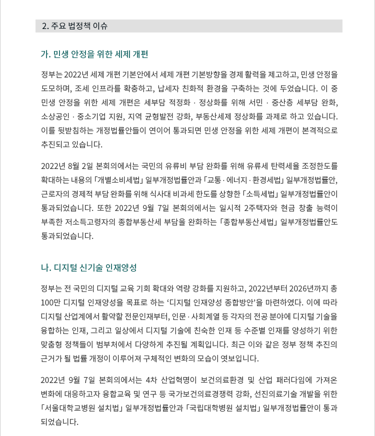 가. 민생 안정을 위한 세제 개편. 정부는 2022년 세제 개편 기본안에서 세제 개편 기본방향을 경제 활력을 제고하고, 민생 안정을 도모하며, 조세 인프라를 확충하고, 납세자 친화적 환경을 구축하는 것에 두었습니다. 이 중 민생 안정을 위한 세제 개편은 세부담 적정화 ∙ 정상화를 위해 서민 ∙ 중산층 세부담 완화, 소상공인 ∙ 중소기업 지원, 지역 균형발전 강화, 부동산세제 정상화를 과제로 하고 있습니다. 이를 뒷받침하는 개정법률안들이 연이어 통과되면 민생 안정을 위한 세제 개편이 본격적으로 추진되고 있습니다. 2022년 8월 2일 본회의에서는 국민의 유류비 부담 완화를 위해 유류세 탄력세율 조정한도를 확대하는 내용의 「개별소비세법」 일부개정법률안과 「교통 ∙ 에너지 ∙ 환경세법」 일부개정법률안, 근로자의 경제적 부담 완화를 위해 식사대 비과세 한도를 상향한 「소득세법」 일부개정법률안이 통과되었습니다. 또한 2022년 9월 7일 본회의에서는 일시적 2주택자와 현금 창출 능력이 부족한 저소득고령자의 종합부동산세 부담을 완화하는 「종합부동산세법」 일부개정법률안도 통과되었습니다. 나. 디지털 신기술 인재양성. 정부는 전 국민의 디지털 교육 기회 확대와 역량 강화를 지원하고, 2022년부터 2026년까지 총 100만 디지털 인재양성을 목표로 하는 ‘디지털 인재양성 종합방안’을 마련하였다. 이에 따라 디지털 산업계에서 활약할 전문인재부터, 인문 ∙ 사회계열 등 각자의 전공 분야에 디지털 기술을 융합하는 인재, 그리고 일상에서 디지털 기술에 친숙한 인재 등 수준별 인재를 양성하기 위한 맞춤형 정책들이 범부처에서 다양하게 추진될 계획입니다. 최근 이와 같은 정부 정책 추진의 근거가 될 법률 개정이 이루어져 구체적인 변화의 모습이 엿보입니다. 2022년 9월 7일 본회의에서는 4차 산업혁명이 보건의료환경 및 산업 패러다임에 가져온 변화에 대응하고자 융합교육 및 연구 등 국가보건의료경쟁력 강화, 선진의료기술 개발을 위한 「서울대학교병원 설치법」 일부개정법률안과 「국립대학병원 설치법」 일부개정법률안이 통과되었습니다. 
