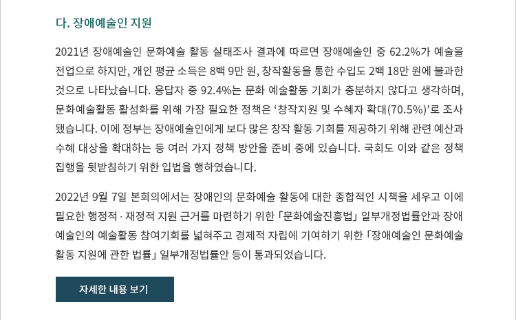 
다. 장애예술인 지원. 2021년 장애예술인 문화예술 활동 실태조사 결과에 따르면 장애예술인 중 62.2%가 예술을 전업으로 하지만, 개인 평균 소득은 8백 9만 원, 창작활동을 통한 수입도 2백 18만 원에 불과한 것으로 나타났습니다. 응답자 중 92.4%는 문화 예술활동 기회가 충분하지 않다고 생각하며, 문화예술활동 활성화를 위해 가장 필요한 정책은 ‘창작지원 및 수혜자 확대(70.5%)’로 조사됐습니다. 이에 정부는 장애예술인에게 보다 많은 창작 활동 기회를 제공하기 위해 관련 예산과 수혜 대상을 확대하는 등 여러 가지 정책 방안을 준비 중에 있습니다. 국회도 이와 같은 정책 집행을 뒷받침하기 위한 입법을 행하였습니다. 2022년 9월 7일 본회의에서는 장애인의 문화예술 활동에 대한 종합적인 시책을 세우고 이에 필요한 행정적 ∙ 재정적 지원 근거를 마련하기 위한 「문화예술진흥법」 일부개정법률안과 장애예술인의 예술활동 참여기회를 넓혀주고 경제적 자립에 기여하기 위한 「장애예술인 문화예술 활동 지원에 관한 법률」 일부개정법률안 등이 통과되었습니다.  