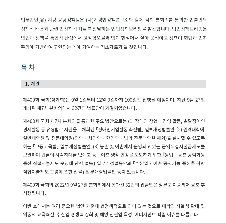 제400회 국회(정기회)는 9월 1일부터 12월 9일까지 100일간 진행될 예정이며, 지난 9월 27일 개최된 제7차 본회의에서 32건의 법률안이 가결되었습니다.제400회 국회 제7차 본회의에서 통과한 주요 법안으로는 (1) 장애인 창업 · 경영 활동, 발달장애인경제활동 등 유형별로 지원을 구체화한 「장애인기업활동 촉진법」 일부개정법률안, (2) 원격대학에일반대학원 및 전문대학원(의학 · 치의학 · 한의학 · 법학 전문대학원 제외)을 설치할 수 있도록 하는 「고등교육법」 일부개정법률안, (3) 농촌 및 어촌에서 운영되고 있는 공익직접지불금제도를 보완하여 법률의 사각지대를 없애고 농 · 어촌 생활 안정을 도모하기 위한 「농업 · 농촌 공익기능 증진 직접지불제도 운영에 관한 법률」 일부개정법률안과 「수산업 · 어촌 공익기능 증진을 위한 직접지불제도 운영에 관한 법률」 일부개정법률안 등이 있습니다.제400회 국회의 2022년 9월 27일 본회의에서 통과된 32건의 법률안 목록은 다음과 같습니다. 국회를 통과한 법률안은 정부로 이송되어 공포 후 시행됩니다.이번 호에서는 여러 중요한 법안 가운데 법정책적으로 의미 있는 것으로 대학의 자율성 확대 및 역동적 교육혁신, 수산업 경쟁력 강화 및 해양 신산업 육성, 에너지안보 확립 이슈를 다룹니다.