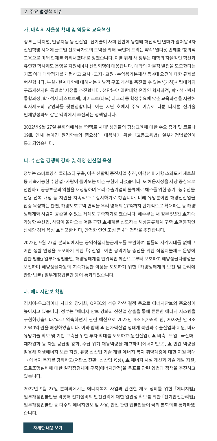 가. 대학의 자율성 확대 및 역동적 교육혁신.  정부는 디지털, 인공지능 등 신산업 ∙ 신기술이 사회 전반에 융합돼 혁신적인 변화가 일어날 4차 산업혁명 시대에 글로벌 선도국가로의 도약을 위해 ‘국민께 드리는 약속’ 열다섯 번째를 ‘창의적 교육으로 미래 인재를 키워내겠다’로 정했습니다. 이를 위해 새 정부는 대학의 자율적인 혁신과 유연한 학사제도 운영을 지원해 4차 산업혁명에 대응합니다. 대학의 자율적 발전을 도모한다는 기조 아래 대학평가를 개편하고 교사 ∙ 교지 ∙ 교원 ∙ 수익용기본재산 등 4대 요건에 대한 규제를 혁신합니다. 부실 ∙ 한계대학에 대해서는 자발적 구조 개선을 촉진할 수 있는 ‘(가칭)사립대학의 구조개선지원 특별법’ 제정을 추진합니다. 첨단분야 일반대학 온라인 학사과정, 학 ∙ 석 ∙ 박사 통합과정, 학 ∙ 석사 패스트트랙, 마이크로(나노) 디그리 등 학생수요에 맞춘 교육과정을 지원해 학사제도의 유연화를 뒷받침합니다. 이는 지난 호에서 주요 이슈로 다룬 디지털 신기술 인재양성과도 같은 맥락에서 추진되는 정책입니다. 나. 산업 경쟁력 강화 및 해양 신산업 육성. 정부는 스마트양식 클러스터 구축, 어촌 신활력 증진사업 추진, 여객선 미기항 소외도서 제로화 등 지속가능한 수산업 ∙ 사람이 돌아오는 어촌 구현에 나섰습니다. 또 해운시장을 시장 중심으로 전환하고 공공부문의 역할을 재정립하며 우리 수출기업의 물류애로 해소를 위한 중기 ∙ 농수산물
전용 선복 배정 등 지원을 지속적으로 실시하기로 했습니다. 미래 유망분야인 해양신산업을 집중 육성하는 한편, 해양보호구역 면적을 우리 영해의 17%까지 단계적으로 확대하는 등 해양
생태계와 사람이 공존할 수 있는 체계도 구축하기로 했습니다. 해수부는 새 정부 5년간 ▲지속
가능한 수산업, 사람이 돌아오는 어촌 구현 ▲세계를 선도하는 해상물류체계 구축 ▲역동적인 신해양 경제 육성 ▲깨끗한 바다, 안전한 연안 조성 등 4대 전략을 추진합니다.

2022년 9월 27일 본회의에서는 공익직접지불금제도를 보완하여 법률의 사각지대를 없애고 농어촌 생활 안정을 도모하기 위한 「수산업 ∙ 어촌 공익기능 증진을 위한 직접지불제도 운영에 관한 법률」 일부개정법률안, 해양생태계를 인위적인 훼손으로부터 보호하고 해양생물다양성을
보전하며 해양생물자원의 지속가능한 이용을 도모하기 위한 「해양생태계의 보전 및 관리에 관한 법률」 일부개정법률안 등이 통과되었습니다.


2022년 9월 27일 본회의에서는 ‘언택트 시대’ 성인들의 평생교육에 대한 수요 증가 및 코로나19로 인해 높아진 원격학습의 중요성에 대응하기 위한 「고등교육법」 일부개정법률안이 통과되었습니다. 다. 에너지안보 확립. 러시아-우크라이나 사태의 장기화, OPEC의 석유 감산 결정 등으로 에너지안보의 중요성이 높아지고 있습니다. 정부는 “에너지 안보 강화와 신산업 창출을 통해 튼튼한 에너지 시스템을 구현하겠습니다.”라고 약속하면서 관련 예산으로 2022년 4조 5,265억 원, 2023년 안 4조 2,640억 원을 배정하였습니다. 이와 함께 ▲ 원자력산업 생태계 복원과 수출산업화 지원, 미래 유망기술 확보 및 기반 구축을 위한 투자 확대를 도모하고(원전산업), ▲ 비축 ∙ 도입 ∙ 국산화 ∙ 재자원화 등 자원 공급망 강화, 수급 위기 대응역량 제고하며(에너지안보), ▲ 민간 역량을 활용해 재생에너지 보급 지원, 유망 신산업 기술 개발 에너지 복지 취약계층에 대한 지원 확대 → 에너지 복지 강화하고(저탄소 전환 ∙ 신산업 육성), ▲ 에너지 시설 개선과 기술 개발 지원, 도로조명설비에 대한 원격점검체계 구축(에너지안전)을 목표로 관련 입법과 정책을 추진하고 있습니다.

2022년 9월 27일 본회의에서는 에너지복지 사업과 관련한 제도 정비를 위한 「에너지법」 일부개정법률안을 비롯해 전기설비의 안전관리에 대한 일관성 확보를 위한 「전기안전관리법 」 일부개정법률안 등 다수의 에너지안보 및 사용, 안전 관련 법률안들이 국회 본회의를 통과하였
습니다.


