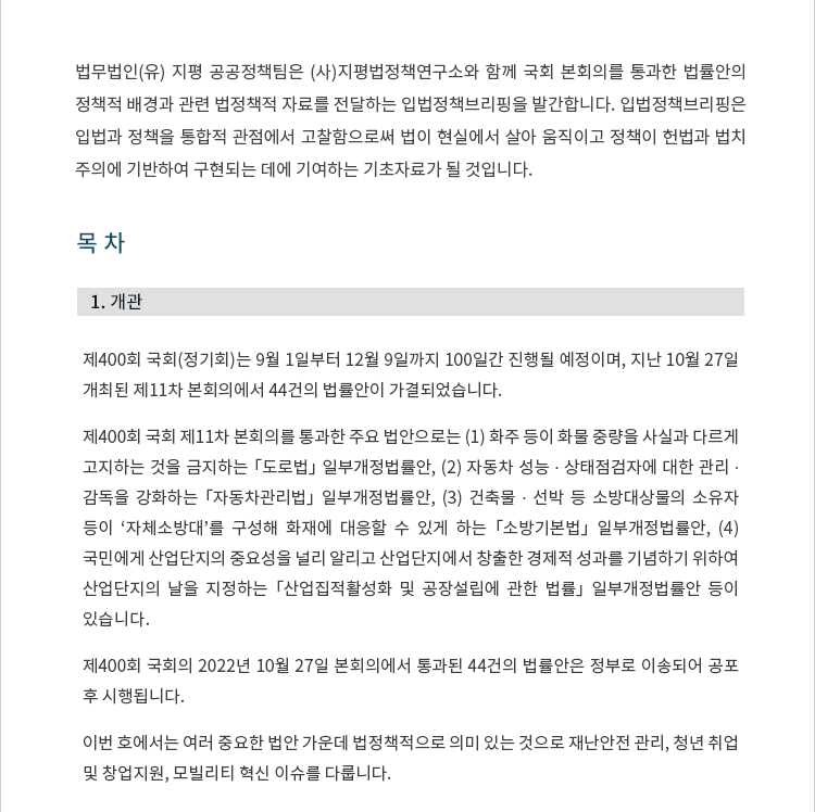 제400회 국회(정기회)는 9월 1일부터 12월 9일까지 100일간 진행될 예정이며, 지난 10월 27일 개최된 제11차 본회의에서 44건의 법률안이 가결되었습니다. 제400회 국회 제11차 본회의에서 통과한 주요 법안으로는 (1) 화주 등이 화물 중량을 사실과 다르게 고지하는 것을 금지하는 「도로법」 일부개정법률안, (2) 자동차 성능 ? 상태점검자에 대한 관리 ? 감독을 강화하는 「자동차관리법」 일부개정법률안, (3) 건축물 ? 선박 등 소방대상물의 소유자 등이 ‘자체소방대’를 구성해 화재에 대응할 수 있게 하는 「소방기본법」 일부개정법률안, (4) 국민에게 산업단지의 중요성을 널리 알리고 산업단지에서 창출한 경제적 성과를 기념하기 위하여 산업단지의 날을 지정하는 「산업집적활성화 및 공장설립에 관한 법률」 일부개정법률안 등이 있습니다. 제400회 국회의 2022년 10월 27일 본회의에서 통과된 44건의 법률안 목록은 다음과 같습니다. 국회를 통과한 법률안은 정부로 이송되어 공포 후 시행됩니다. 이번 호에서는 여러 중요한 법안 가운데 법정책적으로 의미 있는 것으로 재난안전 관리, 청년 취업 및 창업지원, 모빌리티 혁신 이슈를 다룹니다.