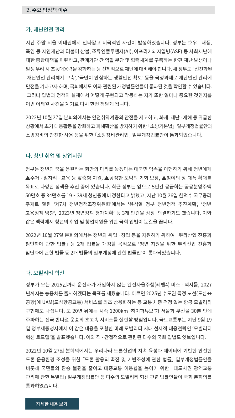 가. 재난안전 관리. 지난 주말 서울 이태원에서 안타깝고 비극적인 사건이 발생하였습니다. 정부는 호우 ? 태풍, 폭염 등 자연재난과 더불어 산불, 조류인플루엔자(AI), 아프리카돼지열병(ASF) 등 사회재난에 대한 종합대책을 마련하고, 관계기관 간 역할 분담 및 협력체계를 구축하는 한편 재난 발생이나 발생 우려 시 초동대응력을 강화하는 등 선제적으로 재난에 대비해야 합니다. 새 정부도  ‘선진화된 재난안전 관리체계 구축’, ‘국민이 안심하는 생활안전 확보’ 등을 국정과제로 재난안전 관리에 만전을 기하고자 하며, 국회에서도 이와 관련된 개정법률안들이 통과된 것을 확인할 수 있습니다.  그러나 입법과 정책이 실제에서 어떻게 구현되고 작동하는 지가 또한 얼마나 중요한 것인지를 이번 이태원 사건을 계기로 다시 한번 깨닫게 됩니다. 2022년 10월 27일 본회의에서는 안전취약계층의 안전을 제고하고, 화재, 재난 ? 재해 등 위급한 상황에서 초기 대응활동을 강화하고 피해확산을 방지하기 위한 「소방기본법」  일부개정법률안과 소방장비의 안전한 사용 등을 위한 「소방장비관리법」 일부개정법률안이 통과되었습니다. 나. 청년 취업 및 창업지원. 정부는 청년의 꿈을 응원하는 희망의 다리를 놓겠다는 대국민 약속을 이행하기 위해 청년에게 ▲주거 ? 일자리 ? 교육 등 맞춤형 지원, ▲공정한 도약의 기회 보장, ▲참여의 장 대폭 확대를 목표로 다양한 정책을 추진 중에 있습니다. 최근 정부는 앞으로 5년간 공급하는 공공분양주택 50만호 중 34만호를 19∼39세 청년층에 배정한다고 밝혔고, 지난 10월 26일 한덕수 국무총리 주재로 열린 ‘제7차 청년정책조정위원회’에서는 ‘윤석열 정부 청년정책 추진계획’, ‘청년 고용정책 방향’, ‘2023년 청년정책 평가계획’ 등 3개 안건을 상정·의결하기도 했습니다. 이와 같은 맥락에서 청년의 취업 및 창업지원을 위한 국회 입법이 눈길을 끕니다. 2022년 10월 27일 본회의에서는 청년의 취업 ? 창업 등을 지원하기 위하여 「뿌리산업 진흥과 첨단화에 관한 법률」 등 2개 법률을 개정할 목적으로 ‘청년 지원을 위한 뿌리산업 진흥과 첨단화에 관한 법률 등 2개 법률의 일부개정에 관한 법률안’이 통과되었습니다. 다. 모빌리티 혁신. 정부가 오는 2025년까지 운전자가 개입하지 않는 완전자율주행(레벨4) 버스 ? 택시를, 2027년까지는 승용차를 출시하겠다는 목표를 세웠습니다. 이르면 2025년 수도권 특정 노선(도심↔공항)에 UAM(도심항공교통) 서비스를 최초 상용화하는 등 교통 체증 걱정 없는 항공 모빌리티 구현에도 나섭니다. 또 20년 뒤에는 시속 1200km ‘하이퍼튜브’가 서울과 부산을 30분 만에 주파하는 전국 반나절 운송의 초고속 서비스를 실현할 방침입니다. 국토교통부는 지난 9월 19일 정부세종청사에서 이 같은 내용을 포함한 미래 모빌리티 시대 선제적 대응전략인 ‘모빌리티 혁신 로드맵’을 발표했습니다. 이와 직 ? 간접적으로 관련된 다수의 국회 입법도 엿보입니다. 2022년 10월 27일 본회의에서는 우리나라 드론산업의 지속 육성과 데이터에 기반한 안전한 드론 운용환경 조성을 위한 「드론 활용의 촉진 및 기반조성에 관한 법률」 일부개정법률안을 비롯해 국민들의 환승 불편을 줄이고 대중교통 이용률을 높이기 위한 「대도시권 광역교통 관리에 관한 특별법」 일부개정법률안 등 다수의 모빌리티 혁신 관련 법률안들이 국회 본회의를 통과하였습니다.