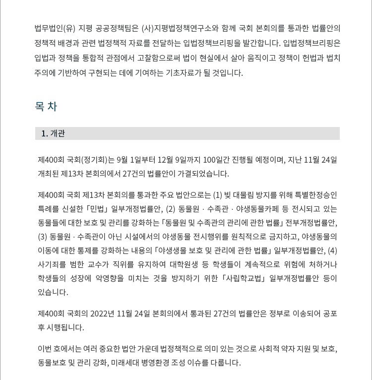 제400회 국회(정기회)는 9월 1일부터 12월 9일까지 100일간 진행될 예정이며, 지난 11월 24일 개최된 제13차 본회의에서 27건의 법률안이 가결되었습니다. 제400회 국회 제13차 본회의를 통과한 주요 법안으로는 (1) 빚 대물린 방지를 위해 특별한정승인 특례를 신설한 「민법」 일부개정법률안, (2) 동물원 ∙ 수족관 ∙ 야생동물카페 등 전시되고 있는 동물들에 대한 보호 및 관리를 강화하는 「동물원 및 수족관의 관리에 관한 법률」 전부개정법률안, (3) 동물원 ∙ 수족관이 아닌 시설에서의 야생동물 전시행위를 원칙적으로 금지하고, 야생동물의 이동에 대한 통제를 강화하는 내용의 「야생생물 보호 및 관리에 관한 법률」 일부개정법률안, (4) 사기죄를 범한 교수가 직위를 유지하여 대학원생 등 학생들이 계속적으로 위험에 처하거나 학생들의 성장에 악영향을 미치는 것을 방지하기 위한 「사립학교법」 일부개정법률안 등이 있습니다. 제400회 국회의 2022년 11월 24일 본회의에서 통과된 27건의 법률안은 정부로 이송되어 공포 후 시행됩니다. 이번 호에서는 여러 중요한 법안 가운데 법정책적으로 의미 있는 것으로 사회적 약자 지원 및 보호, 동물보호 및 관리 강화, 미래세대 병영환경 조성 이슈를 다룹니다.