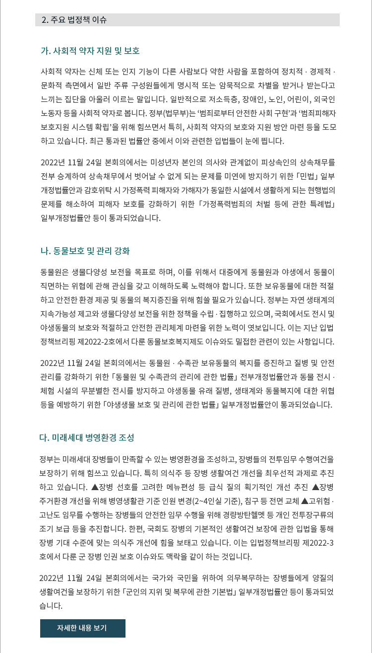 가. 사회적 약자 지원 및 보호. 사회적 약자는 신체 또는 인지 기능이 다른 사람보다 약한 사람을 포함하여 정치적 ∙ 경제적 ∙ 문화적 측면에서 일반 주류 구성원들에게 명시적 또는 암묵적으로 차별을 받거나 받는다고 느끼는 집단을 아울러 이르는 말입니다. 일반적으로 저소득층, 장애인, 노인, 어린이, 외국인노동자 등을 사회적 약자로 봅니다. 정부(법무부)는 ‘범죄로부터 안전한 사회 구현’과 ‘범죄피해자 보호지원 시스템 확립’을 위해 힘쓰면서 특히, 사회적 약자의 보호와 지원 방안 마련 등을 도모하고 있습니다. 최근 통과된 법률안 중에서 이와 관련한 입법들이 눈에 띕니다. 2022년 11월 24일 본회의에서는 미성년자 본인의 의사와 관계없이 피상속인의 상속채무를 전부 승계하여 상속채무에서 벗어날 수 없게 되는 문제를 미연에 방지하기 위한 「민법」 일부개정법률안과 감호위탁 시 가정폭력 피해자와 가해자가 동일한 시설에서 생활하게 되는 현행법의 문제를 해소하여 피해자 보호를 강화하기 위한 「가정폭력범죄의 처벌 등에 관한 특례법」 일부개정법률안 등이 통과되었습니다. 나. 동물보호 및 관리 강화. 동물원은 생물다양성 보전을 목표로 하며, 이를 위해서 대중에게 동물원과 야생에서 동물이 직면하는 위협에 관해 관심을 갖고 이해하도록 노력해야 합니다. 또한 보유동물에 대한 적절하고 안전한 환경 제공 및 동물의 복지증진을 위해 힘쓸 필요가 있습니다. 정부는 자연 생태계의 지속가능성 제고와 생물다양성 보전을 위한 정책을 수립 ∙ 집행하고 있으며, 국회에서도 전시 및 야생동물의 보호와 적절하고 안전한 관리체계 마련을 위한 노력이 엿보입니다. 이는 지난 입법정책브리핑 제2022-2호에서 다룬 동물보호복지제도 이슈와도 밀접한 관련이 있는 사항입니다. 2022년 11월 24일 본회의에서는 동물원 ∙ 수족관 보유동물의 복지를 증진하고 질병 및 안전 관리를 강화하기 위한 「동물원 및 수족관의 관리에 관한 법률」 전부개정법률안과 동물 전시 ∙ 체험 시설의 무분별한 전시를 방지하고 야생동물 유래 질병, 생태계와 동물복지에 대한 위협 등을 예방하기 위한 「야생생물 보호 및 관리에 관한 법률」 일부개정법률안이 통과되었습니다. 다. 미래세대 병영환경 조성. 정부는 미래세대 장병들이 만족할 수 있는 병영환경을 조성하고, 장병들의 전투임무 수행여건을 보장하기 위해 힘쓰고 있습니다. 특히 의식주 등 장병 생활여건 개선을 최우선적 과제로 추진하고 있습니다. ▲장병 선호를 고려한 메뉴편성 등 급식 질의 획기적인 개선 추진 ▲장병 주거환경 개선을 위해 병영생활관 기준 인원 변경(2~4인실 기준), 침구 등 전면 교체 ▲고위험 ∙ 고난도 임무를 수행하는 장병들의 안전한 임무 수행을 위해 경량방탄헬멧 등 개인 전투장구류의조기 보급 등을 추진합니다. 한편, 국회도 장병의 기본적인 생활여건 보장에 관한 입법을 통해 장병 기대 수준에 맞는 의식주 개선에 힘을 보태고 있습니다. 이는 입법정책브리핑 제2022-3호에서 다룬 군 장병 인권 보호 이슈와도 맥락을 같이 하는 것입니다. 2022년 11월 24일 본회의에서는 국가와 국민을 위하여 의무복무하는 장병들에게 양질의 생활여건을 보장하기 위한 「군인의 지위 및 복무에 관한 기본법」 일부개정법률안 등이 통과되었습니다.







