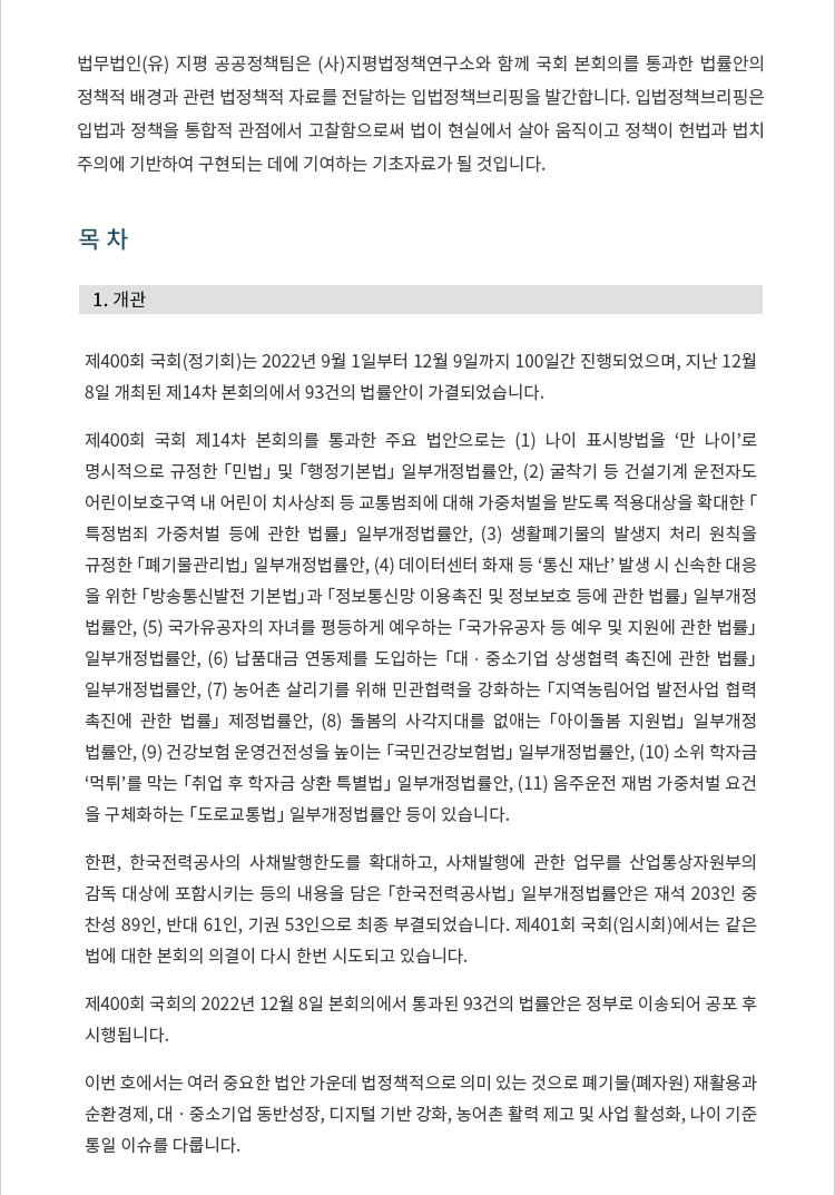 제400회 국회(정기회)는 2022년 9월 1일부터 12월 9일까지 100일간 진행되었으며, 지난 12월 8일 개최된 제14차 본회의에서 93건의 법률안이 가결되었습니다. 제400회 국회 제14차 본회의를 통과한 주요 법안으로는 (1) 나이 표시방법을 '만 나이'로 명시적으로 규정한 「민법」 및 「행정기본법」 일부개정법률안, (2) 굴착기 등 건설기계 운전자도 어린이보호구역 내 어린이 치사상죄 등 교통범죄에 대해 가중처벌을 받도록 적용대상을 확대한 「특정범죄 가중처벌 등에 관한 법률」 일부개정법률안, (3) 생활폐기물의 발생지 처리 원칙을 규정한 「폐기물관리법」 일부개정법률안, (4) 데이터센터 화재 등 '통신 재난' 발생 시 신속한 대응을 위한 「방송통신발전 기본법」 및 「정보통신망 이용촉진 및 정보보호 등에 관한 법률」 일부개정법률안, (5) 국가유공자의 자녀를 평등하게 예우하는 「국가유공자 등 예우 및 지원에 관한 법률」 일부개정법률안, (6) 납품대금 연동제를 도입하는 「대 ∙ 중소기업 상생협력 촉진에 관한 법률」 일부개정법률안, (7) 농어촌 살리기를 위해 민관협력을 강화하는 「지역농림어업 발전사업 협력 촉진에 관한 법률」 제정법률안, (8) 돌봄의 사각지대를 없애는 「아이돌봄 지원법」 일부개정법률안, (9) 건강보험 운영건전성을 높이는 「국민건강보험법」 일부개정법률안, (10) 소위 학자금 '먹튀'를 막는 「취업 후 학자금 상환 특별법」 일부개정법률안, (11) 음주운전 재범 가중처벌 요건을 구체화하는 「도로교통법」 일부개정법률안 등이 있습니다. 한편, 한국전력공사의 사채발행한도를 확대하고, 사채 발행에 관한 업무를 산업통상자원부의 감독 대상에 포함시키는 등의 내용을 담은 「한국전력공사법」 일부개정법률안은 재석 203인 중 찬성 89인, 반대 61인, 기권 53인으로 최종 부결되었습니다. 제401회 임시회에서는 같은 법에 대한 본회의 의결이 다시 한번 시도되고 있습니다.제400회 국회의 2022년 12월 8일 본회의에서 통과된 93건의 법률안 목록은 정부로 이송되어 공포 후 시행됩니다. 이번 호에서는 여러 중요한 법안 가운데 법정책적으로 의미 있는 것으로 폐기물(폐자원) 재활용과 순환경제, 대ㆍ중소기업 동반성장, 디지털 기반 강화, 농어촌 활력 제고 및 사업 활성화, 나이 기준 통일 이슈를 다룹니다.