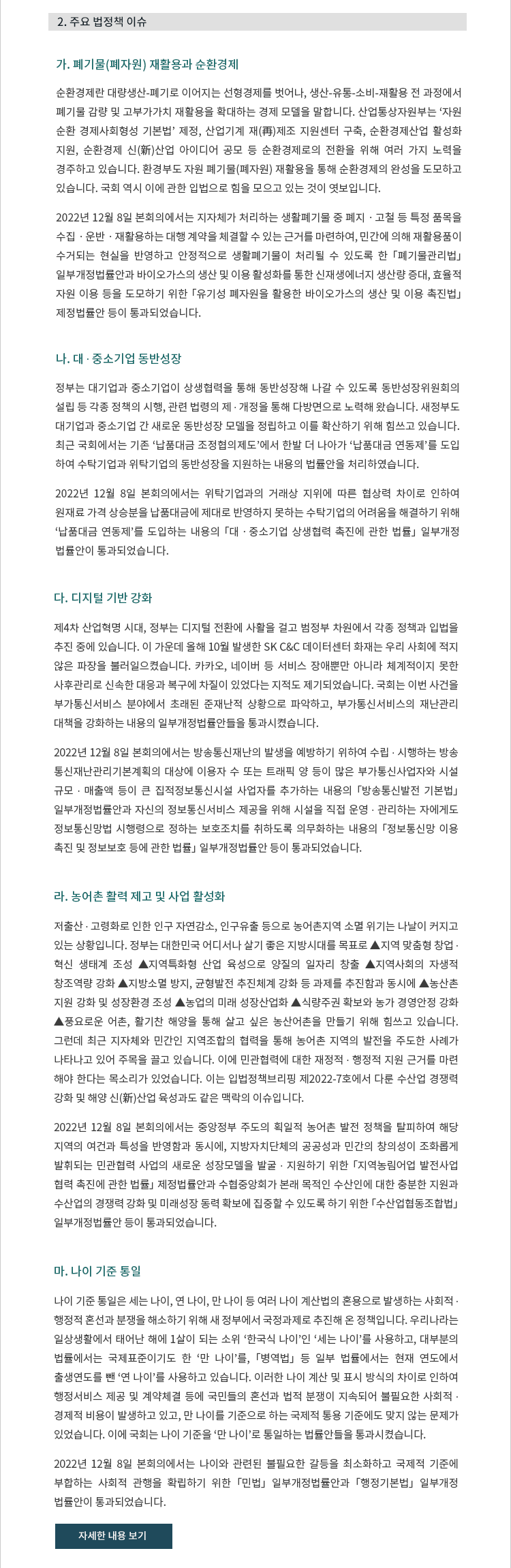 가. 폐기물(폐자원) 재활용과 순환경제 
			순환경제란 대량생산-폐기로 이어지는 선형경제를 벗어나, 생산-유통-소비-재활용 전 과정에서 폐기물 감량 및 고부가가치 재활용을 확대하는 경제 모델을 말합니다. 산업통상자원부는 '자원순환 경제사회형성 기본법' 제정, 산업기계 재(再)제조 지원센터 구축, 순환경제산업 활성화 지원, 순환경제 신(新)산업 아이디어 공모 등 순환경제로의 전환을 위해 여러 가지 노력을 경주하고 있습니다. 환경부도 자원 폐기물(폐자원) 재활용을 통해 순환경제의 완성을 도모하고 있습니다. 국회 역시 이에 관한 입법을 통해 힘을 모으고 있는 것이 엿보입니다. 2022년 12월 8일 본회의에서는 지자체가 처리하는 생활폐기물 중 폐지 ? 고철 등 특정 품목을 수집 ?운반 ? 재활용하는 대행 계약을 체결할 수 있는 근거를 마련하여, 민간에 의해 재활용품이 수거되는 현실을 반영하고 안정적으로 생활폐기물이 처리될 수 있도록 한 「폐기물관리법」 일부개정법률안과 바이오가스의 생산 및 이용 활성화를 통한 신재생에너지 생산량 증대, 효율적 자원 이용 등을 도모하기 위한 「유기성 폐자원을 활용한 바이오가스의 생산 및 이용 촉진법」 제정법률안 등이 통과되었습니다. 
			
			나. 대 ? 중소기업 동반성장 
			정부는 대기업과 중소기업이 상생협력을 통해 동반성장해 나갈 수 있도록 동반성장위원회의 설립 등 각종 정책의 시행, 관련 법령의 제 ? 개정을 통해 다방면으로 노력해 왔습니다. 새정부도 대기업과 중소기업 간 새로운 동반성장 모델을 정립하고 이를 확산하기 위해 힘쓰고 있습니다. 최근 국회에서는 기존 '납품대금 조정협의제도'에서 한발 더 나아가 '납품대금 연동제'를 도입하여 수탁기업과 위탁기업의 동반성장을 지원하는 내용의 입법을 선보였습니다. 2022년 12월 8일 본회의에서는 위탁기업과의 거래상 지위에 따른 협상력 차이로 인하여 원재료 가격 상승분을 납품대금에 제대로 반영하지 못하는 수탁기업의 어려움을 해결하기 위해 '납품대금 연동제'를 도입하는 내용의 「대 ? 중소기업 상생협력 촉진에 관한 법률」 일부개정법률안이 통과되었습니다. 
			
			다.	디지털 기반 강화 
			제4차 산업혁명 시대, 정부는 디지털 전환에 사활을 걸고 범정부 차원에서 각종 정책과 입법을 추진 중에 있습니다. 이 가운데 올해 10월 발생한 SK C&C 데이터센터 화재는 우리 사회에 적지 않은 파장을 불러일으켰습니다. 카카오, 네이버 등 서비스 장애뿐만 아니라 체계적이지 못한 사후관리로 신속한 대응과 복구에 차질이 있었다는 지적도 제기되었습니다. 국회는 이번 사건을 부가통신서비스 분야에서 초래된 준재난적 상황으로 파악하고, 부가통신서비스의 재난관리 대책을 강화하는 내용의 일부개정법률안들을 통과시켰습니다. 2022년 12월 8일 본회의에서는 방송통신재난의 발생을 예방하기 위하여 수립 ? 시행하는 방송통신재난관리기본계획의 대상에 이용자 수 또는 트래픽 양 등이 많은 부가통신사업자와 시설규모 ? 매출액 등이 큰 집적정보통신시설 사업자를 추가하는 내용의 「방송통신발전 기본법」 일부개정법률안과 자신의 정보통신서비스 제공을 위해 시설을 직접 운영 ? 관리하는 자에게도 정보통신망법 시행령으로 정하는 보호조치를 취하도록 의무화하는 내용의 「정보통신망 이용촉진 및 정보보호 등에 관한 법률」 일부개정법률안 등이 통과되었습니다.  
			
			라. 농어촌 활력 제고 및 사업 활성화  
			저출산 ? 고령화로 인한 인구 자연감소, 인구유출 등으로 농어촌지역 소멸 위기는 나날이 커지고 있는 상황입니다. 정부는 대한민국 어디서나 살기 좋은 지방시대를 목표로 ▲지역 맞춤형 창업 ? 혁신 생태계 조성 ▲지역특화형 산업 육성으로 양질의 일자리 창출 ▲지역사회의 자생적 창조역량 강화 ▲지방소멸 방지, 균형발전 추진체계 강화 등 과제를 추진함과 동시에 ▲농산촌 지원 강화 및 성장환경 조성 ▲농업의 미래 성장산업화 ▲식량주권 확보와 농가 경영안정 강화 ▲풍요로운 어촌, 활기찬 해양을 통해 살고 싶은 농산어촌을 만들기 위해 힘쓰고 있습니다. 그런데 최근 지자체와 민간인 지역조합의 협력을 통해 농어촌 지역의 발전을 주도한 사례가 나타나고 있어 주목을 끌고 있습니다. 이에 민관협력에 대한 재정적 ? 행정적 지원 근거를 마련 해야 한다는 목소리가 있었습니다. 이는 입법정책브리핑 제2022-7호에서 다룬 수산업 경쟁력 강화 및 해양 신(新)산업 육성과도 같은 맥락의 이슈입니다. 2022년 12월 8일 본회의에서는 중앙정부 주도의 획일적 농어촌 발전 정책을 탈피하여 해당 지역의 여건과 특성을 반영함과 동시에, 지방자치단체의 공공성과 민간의 창의성이 조화롭게 발휘되는 민관협력 사업의 새로운 성장모델을 발굴 ? 지원하기 위한 「지역농림어업 발전사업 협력 촉진에 관한 법률」 제정법률안과 수협중앙회가 본래 목적인 수산인에 대한 충분한 지원과 수산업의 경쟁력 강화 및 미래성장 동력 확보에 집중할 수 있도록 하기 위한 「수산업협동조합법」 일부개정법률안 등이 통과되었습니다.

			마. 나이 기준 통일
			나이 기준 통일은 세는 나이, 연 나이, 만 나이 등 여러 나이 계산법의 혼용으로 발생하는 사회적 ? 행정적 혼선과 분쟁을 해소하기 위해 새 정부에서 국정과제로 추진해 온 정책입니다. 우리나라는 일상생활에서 태어난 해에 1살이 되는 소위 '한국식 나이'인 '세는 나이'를 사용하고, 대부분의 법률에서는 국제표준이기도 한 '만 나이'를, 「병역법」 등 일부 법률에서는 현재 연도에서 출생연도를 뺀 '연 나이'를 사용하고 있습니다. 이러한 나이 계산 및 표시 방식의 차이로 인하여 행정서비스 제공 및 계약체결 등에 국민들의 혼선과 법적 분쟁이 지속되어 불필요한 사회적 ? 경제적 비용이 발생하고 있고, 만 나이를 기준으로 하는 국제적 통용 기준에도 맞지 않는 문제가 있었습니다. 이에 국회는 나이 기준을 '만 나이'로 통일하는 법률안들을 통과시켰습니다. 2022년 12월 8일 본회의에서는 나이와 관련된 불필요한 갈등을 최소화하고 국제적 기준에 부합하는 사회적 관행을 확립하기 위한 「민법」 일부개정법률안과 「행정기본법」 일부개정 법률안이 통과되었습니다.


