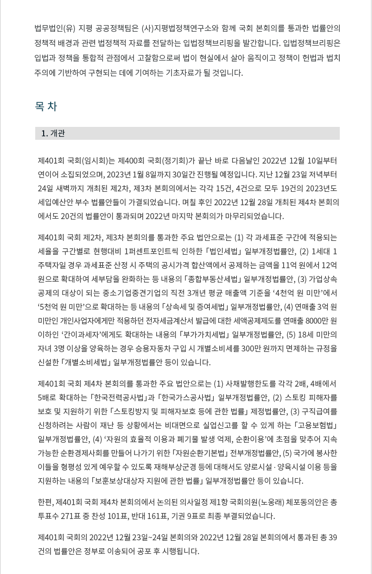 제401회 국회(임시회)는 제400회 국회(정기회)가 끝난 바로 다음날인 2022년 12월 10일부터 연이어 소집되었으며, 2023년 1월 8일까지 30일간 진행될 예정입니다. 지난 12월 23일 저녁부터 24일 새벽까지 개최된 제2차, 제3차 본회의에서는 각각 15건, 4건으로 모두 19건의 2023년도 세입예산안 부수 법률안들이 가결되었습니다. 며칠 후인 2022년 12월 28일 개최된 제4차 본회의
에서도 20건의 법률안이 통과되며 2022년 마지막 본회의가 마무리되었습니다.

제401회 국회 제2차, 제3차 본회의를 통과한 주요 법안으로는 (1) 각 과세표준 구간에 적용되는 세율을 구간별로 현행대비 1퍼센트포인트씩 인하한 「법인세법」 일부개정법률안, (2) 1세대 1주택자일 경우 과세표준 산정 시 주택의 공시가격 합산액에서 공제하는 금액을 11억 원에서 12억 원으로 확대하여 세부담을 완화하는 등 내용의 「종합부동산세법」 일부개정법률안, (3) 가업상속
공제의 대상이 되는 중소기업중견기업의 직전 3개년 평균 매출액 기준을 '4천억 원 미만'에서 
'5천억 원 미만'으로 확대하는 등 내용의 「상속세 및 증여세법」 일부개정법률안, (4) 연매출 3억 원 미만인 개인사업자에게만 적용하던 전자세금계산서 발급에 대한 세액공제제도를 연매출 8000만 원 이하인 '간이과세자'에게도 확대하는 내용의 「부가가치세법」 일부개정법률안, (5) 18세 미만의 자녀 3명 이상을 양육하는 경우 승용자동차 구입 시 개별소비세를 300만 원까지 면제하는 규정을 신설한 「개별소비세법」 일부개정법률안 등이 있습니다. 

제401회 국회 제4차 본회의를 통과한 주요 법안으로는 (1) 사채발행한도를 각각 2배, 4배에서 
5배로 확대하는 「한국전력공사법」과 「한국가스공사법」 일부개정법률안, (2) 스토킹 피해자를 보호 및 지원하기 위한 「스토킹방지 및 피해자보호 등에 관한 법률」 제정법률안, (3) 구직급여를 신청하려는 사람이 재난 등 상황에서는 비대면으로 실업신고를 할 수 있게 하는 「고용보험법」 일부개정법률안, (4) '자원의 효율적 이용과 폐기물 발생 억제, 순환이용'에 초점을 맞추어 지속
가능한 순환경제사회를 만들어 나가기 위한 「자원순환기본법」 전부개정법률안, (5) 국가에 봉사한
이들을 형평성 있게 예우할 수 있도록 재해부상군경 등에 대해서도 양로시설 ? 양육시설 이용 등을 지원하는 내용의 「보훈보상대상자 지원에 관한 법률」 일부개정법률안 등이 있습니다.

한편, 제401회 국회 제4차 본회의에서 논의된 의사일정 제1항 국회의원(노웅래) 체포동의안은 총 투표수 271표 중 찬성 101표, 반대 161표, 기권 9표로 최종 부결되었습니다.

제401회 국회의 2022년 12월 23일~24일 본회의와 2022년 12월 28일 본회의에서 통과된 총 39건의 법률안은 정부로 이송되어 공포 후 시행됩니다.