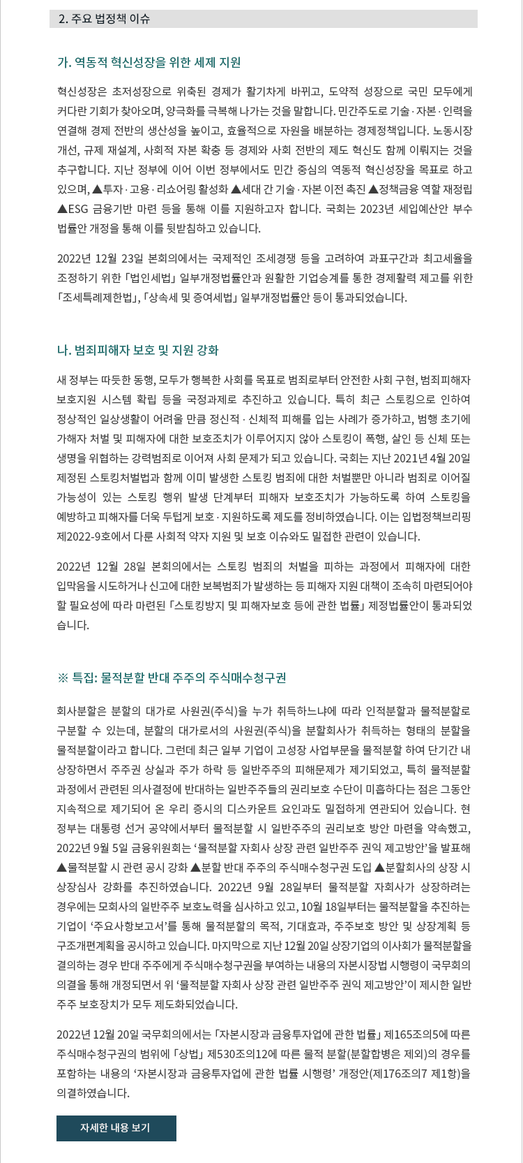 가. 혁신성장은 초저성장으로 위축된 경제가 활기차게 바뀌고, 도약적 성장으로 국민 모두에게 커다란 기회가 찾아오며, 양극화를 극복해 나가는 것을 말합니다. 민간주도로 기술 ∙ 자본 ∙ 인력을 연결해 경제 전반의 생산성을 높이고, 효율적으로 자원을 배분하는 경제정책입니다. 노동시장 개선, 규제 재설계, 사회적 자본 확충 등 경제와 사회 전반의 제도 혁신도 함께 이뤄지는 것을 추구합니다. 지난 정부에 이어 이번 정부에서도 민간 중심의 역동적 혁신성장을 목표로 하고 있으며, ▲투자 ∙ 고용 ∙ 리쇼어링 활성화 ▲세대 간 기술 ∙ 자본 이전 촉진 ▲정책금융 역할 재정립 ▲ESG 금융기반 마련 등을 통해 이를 지원하고자 합니다. 국회는 2023년 세입예산안 부수 법률안 개정을 통해 이를 뒷받침하고 있습니다. 

2022년 12월 23일 본회의에서는 국제적인 조세경쟁 등을 고려하여 과표구간과 최고세율을 조정하기 위한 「법인세법」 일부개정법률안과 원활한 기업승계를 통한 경제활력 제고를 위한「조세특례제한법」, 「상속세 및 증여세법」 일부개정법률안 등이 통과되었습니다.


나. 범죄피해자 보호 및 지원 강화. 새 정부는 따듯한 동행, 모두가 행복한 사회를 목표로 범죄로부터 안전한 사회 구현, 범죄피해자 보호지원 시스템 확립 등을 국정과제로 추진하고 있습니다. 특히 최근 스토킹으로 인하여 정상적인 일상생활이 어려울 만큼 정신적 ∙ 신체적 피해를 입는 사례가 증가하고, 범행 초기에 가해자 처벌 및 피해자에 대한 보호조치가 이루어지지 않아 스토킹이 폭행, 살인 등 신체 또는 생명을 위협하는 강력범죄로 이어져 사회 문제가 되고 있습니다. 국회는 지난 2021년 4월 20일 제정된 스토킹처벌법과 함께 이미 발생한 스토킹 범죄에 대한 처벌뿐만 아니라 범죄로 이어질 가능성이 있는 스토킹 행위 발생 단계부터 피해자 보호조치가 가능하도록 하여 스토킹을 예방하고 피해자를 더욱 두텁게 보호 ∙ 지원하도록 제도를 정비하였습니다. 이는 입법정책브리핑 제2022-9호에서 다룬 사회적 약자 지원 및 보호 이슈와도 밀접한 관련이 있습니다.

2022년 12월 28일 본회의에서는 스토킹 범죄의 처벌을 피하는 과정에서 피해자에 대한 입막음을 시도하거나 신고에 대한 보복범죄가 발생하는 등 피해자 지원 대책이 조속히 마련되어야 할 필요성에 따라 마련된 「스토킹방지 및 피해자보호 등에 관한 법률」 제정법률안이 통과되었
습니다.

※ 특집: 물적분할 반대 주주의 주식매수청구권. 회사분할은 분할의 대가로 사원권(주식)을 누가 취득하느냐에 따라 인적분할과 물적분할로 구분할 수 있는데, 분할의 대가로서의 사원권(주식)을 분할회사가 취득하는 형태의 분할을 물적분할이라고 합니다. 그런데 최근 일부 기업이 고성장 사업부문을 물적분할 하여 단기간 내 상장하면서 주주권 상실과 주가 하락 등 일반주주의 피해문제가 제기되었고, 특히 물적분할 과정에서 관련된 의사결정에 반대하는 일반주주들의 권리보호 수단이 미흡하다는 점은 그동안 지속적으로 제기되어 온 우리 증시의 디스카운트 요인과도 밀접하게 연관되어 있습니다. 현 정부는 대통령 선거 공약에서부터 물적분할 시 일반주주의 권리보호 방안 마련을 약속했고, 2022년 9월 5일 금융위원회는 '물적분할 자회사 상장 관련 일반주주 권익 제고방안'을 발표해 ▲물적분할 시 관련 공시 강화 ▲분할 반대 주주의 주식매수청구권 도입 ▲분할회사의 상장 시 상장심사 강화를 추진하였습니다. 2022년 9월 28일부터 물적분할 자회사가 상장하려는 경우에는 모회사의 일반주주 보호노력을 심사하고 있고, 10월 18일부터는 물적분할을 추진하는
기업이 '주요사항보고서'를 통해 물적분할의 목적, 기대효과, 주주보호 방안 및 상장계획 등 구조개편계획을 공시하고 있습니다. 마지막으로 지난 12월 20일 상장기업의 이사회가 물적분할을
결의하는 경우 반대 주주에게 주식매수청구권을 부여하는 내용의 자본시장법 시행령이 국무회의
의결을 통해 개정되면서 위 '물적분할 자회사 상장 관련 일반주주 권익 제고방안'이 제시한 일반
주주 보호장치가 모두 제도화되었습니다.

2022년 12월 20일 국무회의에서는 「자본시장과 금융투자업에 관한 법률」 제165조의5에 따른 주식매수청구권의 범위에 「상법」 제530조의12에 따른 물적 분할(분할합병은 제외)의 경우를 포함하는 내용의 '자본시장과 금융투자업에 관한 법률 시행령' 개정안(제176조의7 제1항)을 의결하였습니다.





