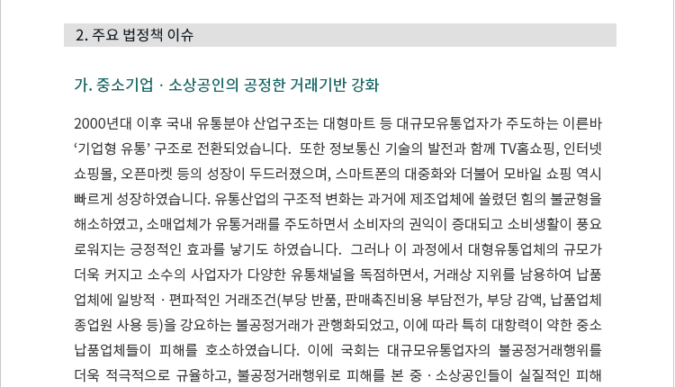 2000년대 이후 국내 유통분야 산업구조는 대형마트 등 대규모유통업자가 주도하는 이른바 ‘기업형 유통’ 구조로 전환되었습니다.  또한 정보통신 기술의 발전과 함께 TV홈쇼핑, 인터넷쇼핑몰, 오픈마켓 등의 성장이 두드러졌으며, 스마트폰의 대중화와 더불어 모바일 쇼핑 역시 빠르게 성장하였습니다.  유통산업의 구조적 변화는 과거에 제조업체에 쏠렸던 힘의 불균형을 해소하였고, 소매업체가 유통거래를 주도하면서 소비자의 권익이 증대되고 소비생활이 풍요로워지는 긍정적인 효과를 낳기도 하였습니다.  그러나 이 과정에서 대형유통업체의 규모가 더욱 커지고 소수의 사업자가 다양한 유통채널을 독점하면서, 거래상 지위를 남용하여 납품업체에 일방적ㆍ편파적인 거래조건(부당 반품, 판매촉진비용 부담전가, 부당 감액, 납품업체 종업원 사용 등)을 강요하는 불공정거래가 관행화되었고, 이에 따라 특히 대항력이 약한 중소 납품업체들이 피해를 호소하였습니다.  이에 국회는 대규모유통업자의 불공정거래행위를 더욱 적극적으로 규율하고, 불공정거래행위로 피해를 본 중 ? 소상공인들이 실질적인 피해구제를 받을 수 있도록 분쟁조정제도를 개선하는 등 입법을 행하였습니다.  이는 또한 입법정책브리핑 제2022-10호에서 다룬 대 ? 중소기업 동반성장 이슈와도 밀접한 관련이 있습니다. 2023년 7월 18일 본회의에서는 대규모유통업자가 부당하게 납품업자 등의 경영활동에 간섭하는 행위를 금지하는 등 내용의 「대규모유통업에서의 거래 공정화에 관한 법률」 일부개정법률안과 분쟁조정협의회에 상임위원을 도입하는 등 증가하는 분쟁조정 업무의 전문적ㆍ효율적 심의에 기여할 수 있도록 하기 위한 「가맹사업거래의 공정화에 관한 법률」 일부개정법률안 등이 통과되었습니다.
