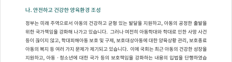 정부는 미래 주역으로서 아동의 건강하고 균형 있는 발달을 지원하고, 아동의 공정한 출발을 위한 국가책임을 강화해 나가고 있습니다.  그러나 여전히 아동학대와 학대로 인한 사망 사건 등이 끊이지 않고, 학대피해아동 보호 및 구제, 보호대상아동에 대한 양육상황 관리, 보호종료아동의 복지 등 여러 가지 문제가 제기되고 있습니다.  이에 국회는 최근 아동의 건강한 성장을 지원하고, 아동ㆍ청소년에 대한 국가 등의 보호책임을 강화하는 내용의 입법을 단행하였습니다.  이는 또한 입법정책브리핑 제2023-5호에서 다룬 육아지원 강화 이슈와도 관련이 있습니다. 2023년 7월 18일 본회의에서는 어린이집 영상정보에 대한 안정성을 확보하기 위한 「영유아보육법」 일부개정법률안을 비롯하여 아동의 안전과 보호강화를 위하여 필요한 경우 유치원 및 어린이집과 다함께돌봄센터 및 지역아동센터에서도 아동통합정보시스템상의 피해아동, 그 가족 및 아동학대행위자에 관한 정보를 보건복지부장관에게 요청할 수 있도록 하는 등 내용의 「아동복지법」 일부개정법률안 등이 통과되었습니다.