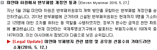 지난 5월 26일 미얀마 하원은 반부패위원회의 개혁 방안을 포함하는 반부패법 개정안을 승인하였습니다. 2013년 반부패법에 근거하여 신설된 반부패위원회는 현재까지 9명을 기소하고 125명에 대한 조치를 취하는 등 역할을 수행하였지만, 정부가 환수한 금액은 천만 짜트에 불과했습니다. 현재 미얀마는 국제투명성기구에서 발표하는 부패지수에서 168개국 중 147위이며, 이는 아시아에서 캄보디아 다음으로 낮은 순위입니다. 