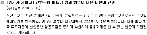 신한은행은 지난 2016년 3월 한국계 은행으로는 최초로 미얀마 중앙은행으로부터 은행업 예비인가를 취득하고, 2017년 초부터 미얀마에서 영업을 시작할 예정입니다. 이에 따라 한국 투자자들이 신한은행 양곤지점을 통하여 수월하게 금융거래를 할 수 있는 발판이 마련될 것으로 기대됩니다. 