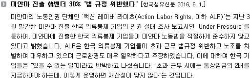 미얀마의 노동인권 단체인 '액션 레이버 라이츠(Action Labor Rights, 이하 ALR)'는 지난 3월 발간한 미얀마 진출 한국 의류봉제 기업의 인권 실태 조사 보고서인 'Under Pressure'를 통하여, 미얀마에 진출한 한국 의류봉제 기업들이 미얀마 노동법을 적절하게 준수하지 않고 있다고 밝혔습니다. ALR은 한국 의류봉제 기업들이 초과 근무 법규정 위반하고 노조를 차별하여 대우하고 있으며 근로환경도 매우 열악하다고 주장하였습니다. 이에 대하여 한국 기업들은 "있을 수 없는 일"이라고 반박하고 나섰습니다. "초과 근무 시에는 통상임금의 2배를 지급하여야 하는데, 이렇게 운영하면 채산성이 맞지 않다"는 것입니다. 