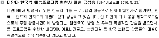 미얀마에서 방영되고 있는 한국식 예능 프로그램의 성공으로 인하여 협찬사로 참가했던 한국 브랜드의 인지도와 매출이 함께 상승하고 있습니다. 한-미얀마 최초 공동 제작프로그램으로서 주말 황금시간대에 방영되는 '런앤쿡'이 방영 첫 주부터 폭발적인 관심을 받으면서, 동 프로그램을 후원한 비타500, 아로나민골드, 송원타월 등 한국 브랜드 상품들의 매출이 폭발적으로 수직 상승하고 있다고 합니다. 