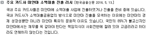 국내 주요 카드사들은 미얀마에 소액대출 사업에 진출하였거나 진출을 준비 중에 있습니다. 국내 카드사가 소액대출금융업의 방식으로 미얀마 진출을 모색하는 이유에는 미얀마의 경제 성장성뿐만 아니라 미얀마 특유의 문화적 이유도 있습니다. 국민의 89%가 불교신자인 미얀마에서는 채무를 꼭 갚아야 한다는 책임의식이 사회전반에 깔려 있어 고금리라고 하더라도 연체하지 않는다는 것입니다.