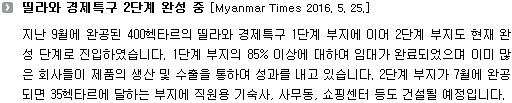 지난 9월에 완공된 400헥타르의 띨라와 경제특구 1단계 부지에 이어 2단계 부지도 현재 완성 단계로 진입하였습니다. 1단계 부지의 85% 이상에 대하여 임대가 완료되었으며 이미 많은 회사들이 제품의 생산 및 수출을 통하여 성과를 내고 있습니다. 2단계 부지가 7월에 완공되면 35헥타르에 달하는 부지에 직원용 기숙사, 사무동, 쇼핑센터 등도 건설될 예정입니다. 