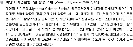 미얀마 시민은행(Myanmar Citizens Bank)은 양곤증권거래소 상장을 준비하고 있으며, 예정대로 7월에 상장될 경우 거래소에 상장된 세 번째 회사가 됩니다. 현재 미얀마 시민은행은 거래소의 상장 요건을 충족하였고, 지난 4월에 투자설명서를 제출하였습니다. 미얀마 시민은행은 양곤증권거래소가 설립되기 이전의 유일한 거래소였던 미얀마증권거래센터 장외시장에서 거래되던 두 개의 회사 중 하나였습니다. 작년 12월에 장외시장이 폐장하기 이전 1주당 5,000짜트에 거래되던 미얀마 시민은행의 주식은 현재 약 6,000짜트 내외로 거래되고 있습니다. 은행 관계자에 따르면, 증권거래소 상장 이후에는 수요가 증가하여 주가가 더욱 상승할 것으로 예상된다고 합니다. 