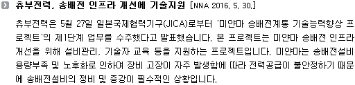 츄부전력은 5월 27일 일본국제협력기구(JICA)로부터 '미얀마 송배전계통 기술능력향상 프로젝트'의 제1단계 업무를 수주했다고 발표했습니다. 본 프로젝트는 미얀마 송배전 인프라 개선을 위해 설비관리, 기술자 교육 등을 지원하는 프로젝트입니다. 미얀마는 송배전설비 용량부족 및 노후화로 인하여 장비 고장이 자주 발생함에 따라 전력공급이 불안정하기 때문에 송배전설비의 정비 및 증강이 필수적인 상황입니다.