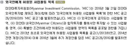 미얀마투자위원회(Myanmar Investment Commission, ‘MIC’)는 2016년 3월 21일 미얀마 외국인투자법 제56조 제(b)항에 따라 “외국인에게 허용된 사업활동 목록”에 관한 MIC 공고 26/2016(이하 ‘MIC 공고’)를 발표하였습니다. MIC는 (i) 외국인에게 금지되는 사업활동 영역, (ii) 미얀마 내국인(Myanmar Citizens)과 합작투자를 통해서만 투자할 수 있는 사업활동 영역, (iii) 특별한 조건하에서만 허용되는 사업활동 영역의 목록을 공포할 권한을 가집니다. MIC는 2013년 최초로 외국인에게 허용된 사업활동 목록을 공고(1/2013)하였고, 2014년 전면 개정(29/2014) 이후 2016년 3월에 추가 개정안을 담은 MIC 공고(26/2016)를 발표하였습니다.