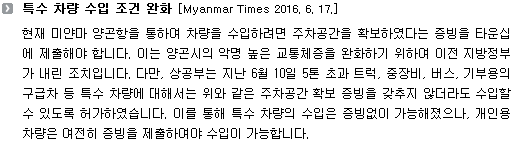 현재 미얀마 양곤항을 통하여 차량을 수입하려면 주차공간을 확보하였다는 증빙을 타운십에 제출해야 합니다. 이는 양곤시의 악명 높은 교통체증을 완화하기 위하여 이전 지방정부가 내린 조치입니다. 다만, 상공부는 지난 6월 10일 5톤 초과 트럭, 중장비, 버스, 기부용의 구급차 등 특수 차량에 대해서는 위와 같은 주차공간 확보 증빙을 갖추지 않더라도 수입할 수 있도록 허가하였습니다. 이를 통해 특수 차량의 수입은 증빙없이 가능해졌으나, 개인용 차량은 여전히 증빙을 제출하여야 수입이 가능합니다. 